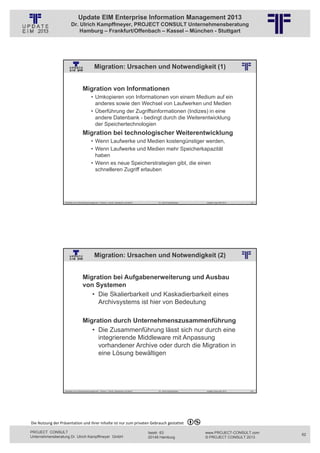 Update EIM Enterprise Information Management 2013
                         Dr. Ulrich Kampffmeyer, PROJECT CONSULT Unternehmensberatung
                             Hamburg – Frankfurt/Offenbach – Kassel – München - Stuttgart




                                                  Migration: Ursachen und Notwendigkeit (1)
                                                                             © PROJECT CONSULT Unternehmensberatung Dr. Ulrich Kampffmeyer GmbH 2011   / Autorenrecht: <Vorname Nachname> Jan-13 / Quelle: PROJECT CONSULT 2




                                     Migration von Informationen
                                               • Umkopieren von Informationen von einem Medium auf ein
                                                 anderes sowie den Wechsel von Laufwerken und Medien
                                               • Überführung der Zugriffsinformationen (Indizes) in eine
                                                 andere Datenbank - bedingt durch die Weiterentwicklung
                                                 der Speichertechnologien
                                     Migration bei technologischer Weiterentwicklung
                                               • Wenn Laufwerke und Medien kostengünstiger werden,
                                               • Wenn Laufwerke und Medien mehr Speicherkapazität
                                                 haben
                                               • Wenn es neue Speicherstrategien gibt, die einen
                                                 schnelleren Zugriff erlauben




                                                  © PROJECT  CONSULT  2002




                   Aktuelles zum Informationsmanagement: Themen, Trends, Standards und Recht                                                                 Dr. Ulrich Kampffmeyer                                            Update-Tage EIM 2013   123




                                                  Migration: Ursachen und Notwendigkeit (2)
                                                                             © PROJECT CONSULT Unternehmensberatung Dr. Ulrich Kampffmeyer GmbH 2011   / Autorenrecht: <Vorname Nachname> Jan-13 / Quelle: PROJECT CONSULT 2




                                     Migration bei Aufgabenerweiterung und Ausbau
                                     von Systemen
                                        • Die Skalierbarkeit und Kaskadierbarkeit eines
                                          Archivsystems ist hier von Bedeutung

                                     Migration durch Unternehmenszusammenführung
                                        • Die Zusammenführung lässt sich nur durch eine
                                          integrierende Middleware mit Anpassung
                                          vorhandener Archive oder durch die Migration in
                                          eine Lösung bewältigen




                                                  © PROJECT  CONSULT  2002




                   Aktuelles zum Informationsmanagement: Themen, Trends, Standards und Recht                                                                 Dr. Ulrich Kampffmeyer                                            Update-Tage EIM 2013   124




Die Nutzung der Präsentation und ihrer Inhalte ist nur zum privaten Gebrauch gestattet 

PROJECT CONSULT                                                                                                                              Isestr. 63                                                                        www.PROJECT-CONSULT.com      62
Unternehmensberatung Dr. Ulrich Kampffmeyer GmbH                                                                                             20149 Hamburg                                                                     © PROJECT CONSULT 2013
 