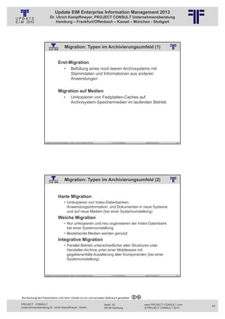Update EIM Enterprise Information Management 2013
                         Dr. Ulrich Kampffmeyer, PROJECT CONSULT Unternehmensberatung
                             Hamburg – Frankfurt/Offenbach – Kassel – München - Stuttgart




                                                        Migration: Typen im Archivierungsumfeld (1)
                                                                                       © PROJECT CONSULT Unternehmensberatung Dr. Ulrich Kampffmeyer GmbH 2011   / Autorenrecht: <Vorname Nachname> Jan-13 / Quelle: PROJECT CONSULT 2




                                     Erst-Migration
                                                        •                              Befüllung eines noch leeren Archivsystems mit
                                                                                       Stammdaten und Informationen aus anderen
                                                                                       Anwendungen

                                     Migration auf Medien
                                                        •                              Umkopieren von Festplatten-Caches auf
                                                                                       Archivsystem-Speichermedien im laufenden Betrieb




                                                            © PROJECT  CONSULT  2002




                   Aktuelles zum Informationsmanagement: Themen, Trends, Standards und Recht                                                                           Dr. Ulrich Kampffmeyer                                            Update-Tage EIM 2013   125




                                                        Migration: Typen im Archivierungsumfeld (2)
                                                                                       © PROJECT CONSULT Unternehmensberatung Dr. Ulrich Kampffmeyer GmbH 2011   / Autorenrecht: <Vorname Nachname> Jan-13 / Quelle: PROJECT CONSULT 2




                                     •    Kampffmeyer




                                     Harte Migration
                                                        • Umkopieren von Index-Datenbanken,
                                                          Anwendungsinformation und Dokumenten in neue Systeme
                                                          und auf neue Medien (bei einer Systemumstellung)
                                     Weiche Migration
                                                        • Nur umkopieren und neu organisieren der Index-Datenbank
                                                          bei einer Systemumstellung
                                                        • Bestehende Medien werden genutzt
                                     Integrative Migration
                                                        • Parallel Betrieb unterschiedlicher alter Strukturen oder
                                                          Hersteller-Archive unter einer Middleware mit
                                                          gegebenenfalls Ausalterung alter Komponenten (bei einer
                                                          Systemumstellung)


                                                            © PROJECT  CONSULT  2002




                   Aktuelles zum Informationsmanagement: Themen, Trends, Standards und Recht                                                                           Dr. Ulrich Kampffmeyer                                            Update-Tage EIM 2013   126




Die Nutzung der Präsentation und ihrer Inhalte ist nur zum privaten Gebrauch gestattet 

PROJECT CONSULT                                                                                                                                        Isestr. 63                                                                        www.PROJECT-CONSULT.com      63
Unternehmensberatung Dr. Ulrich Kampffmeyer GmbH                                                                                                       20149 Hamburg                                                                     © PROJECT CONSULT 2013
 