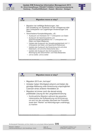 Update EIM Enterprise Information Management 2013
                         Dr. Ulrich Kampffmeyer, PROJECT CONSULT Unternehmensberatung
                             Hamburg – Frankfurt/Offenbach – Kassel – München - Stuttgart




                                                                                      Migration move or stay?
                                                          © PROJECT CONSULT Unternehmensberatung Dr. Ulrich Kampffmeyer GmbH 2011   / Autorenrecht: <Vorname Nachname> Jan-13 / Quelle: PROJECT CONSULT 2




                                     • Migration hat vielfältige Bedeutungen, hier:
                                       Die Umstellung von Systemen mit der Umlagerung oder
                                       dem Umkopieren von zugehörigen Anwendungen und
                                       Daten.
                                     • Verschiedene Komplexitätsgrade, z.B.:
                                                • Austausch von Hardware mit 1:1 Umkopieren von Daten
                                                • Austausch der Speichersysteme und
                                                  Speicherverwaltungssoftware mit 1:1 Umkopieren von
                                                  Daten und Daten-Relationen
                                                • Update oder Austausch der Verwaltungsdatenbank mit 1:1
                                                  Umkopieren der Daten und Speicherort-Referenzen
                                                • Update oder Austausch der Anwendung (mit und ohne
                                                  Datenbank, mit und ohne Dokumente usw.)
                                                • Update oder Austausch des Archivsystems mit
                                                  Bereinigung des Dokumenten- und Index-Bestandes
                                                • und so weiter, und so weiter

                   Aktuelles zum Informationsmanagement: Themen, Trends, Standards und Recht                                              Dr. Ulrich Kampffmeyer                                            Update-Tage EIM 2013   129




                                                                                      Migration move or stay?
                                                          © PROJECT CONSULT Unternehmensberatung Dr. Ulrich Kampffmeyer GmbH 2011   / Autorenrecht: <Vorname Nachname> Jan-13 / Quelle: PROJECT CONSULT 2




                                     • Migration 2013 ein „hot topic“
                                     • Anbieter haben Wichtigkeit erkannt und bieten die
                                       günstige Ablösung unter Anrechnung ursprünglicher
                                       Lizenzen eines anderen Herstellers an
                                     • Migration ist immer noch die derzeit einzig
                                       praktikable Lösung für die Langzeitarchivierung
                                                • Kontinuierliche Migration während des gesamten
                                                  Lebenszyklus der Aufbewahrung und Archivierung,
                                                  um sich von den schnellen Wechseln bei Produkten
                                                  sowie dem "Warten" auf Abkündigungen unabhängig
                                                  zu machen




                   Aktuelles zum Informationsmanagement: Themen, Trends, Standards und Recht                                              Dr. Ulrich Kampffmeyer                                            Update-Tage EIM 2013   130




Die Nutzung der Präsentation und ihrer Inhalte ist nur zum privaten Gebrauch gestattet 

PROJECT CONSULT                                                                                                           Isestr. 63                                                                        www.PROJECT-CONSULT.com      65
Unternehmensberatung Dr. Ulrich Kampffmeyer GmbH                                                                          20149 Hamburg                                                                     © PROJECT CONSULT 2013
 