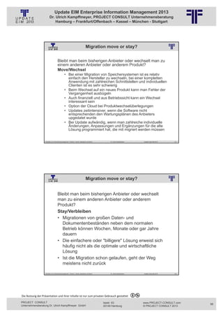 Update EIM Enterprise Information Management 2013
                         Dr. Ulrich Kampffmeyer, PROJECT CONSULT Unternehmensberatung
                             Hamburg – Frankfurt/Offenbach – Kassel – München - Stuttgart




                                                                                      Migration move or stay?
                                                          © PROJECT CONSULT Unternehmensberatung Dr. Ulrich Kampffmeyer GmbH 2011   / Autorenrecht: <Vorname Nachname> Jan-13 / Quelle: PROJECT CONSULT 2




                                     Bleibt man beim bisherigen Anbieter oder wechselt man zu
                                     einem anderen Anbieter oder anderem Produkt?
                                     Move/Wechsel
                                                • Bei einer Migration von Speichersystemen ist es relativ
                                                  einfach den Hersteller zu wechseln, bei einer kompletten
                                                  Anwendung mit zahlreichen Schnittstellen und individuellen
                                                  Clienten ist es sehr schwierig
                                                • Beim Wechsel auf ein neues Produkt kann man Fehler der
                                                  Vergangenheit ausbügeln
                                                • Auch finanziell und aus Betriebssicht kann ein Wechsel
                                                  interessant sein
                                                • Option der Cloud bei Produktwechselüberlegungen
                                                • Updates zeitintensiver, wenn die Software nicht
                                                  entsprechenden den Wartungsplänen des Anbieters
                                                  upgedatet wurde
                                                • Bei Update aufwändig, wenn man zahlreiche individuelle
                                                  Änderungen, Anpassungen und Ergänzungen für die alte
                                                  Lösung programmiert hat, die mit migriert werden müssen


                   Aktuelles zum Informationsmanagement: Themen, Trends, Standards und Recht                                              Dr. Ulrich Kampffmeyer                                            Update-Tage EIM 2013   131




                                                                                      Migration move or stay?
                                                          © PROJECT CONSULT Unternehmensberatung Dr. Ulrich Kampffmeyer GmbH 2011   / Autorenrecht: <Vorname Nachname> Jan-13 / Quelle: PROJECT CONSULT 2




                                     Bleibt man beim bisherigen Anbieter oder wechselt
                                     man zu einem anderen Anbieter oder anderem
                                     Produkt?
                                     Stay/Verbleiben
                                     • Migrationen von großen Daten- und
                                       Dokumentenbeständen neben dem normalen
                                       Betrieb können Wochen, Monate oder gar Jahre
                                       dauern
                                     • Die einfachere oder "billigere" Lösung erweist sich
                                       häufig nicht als die optimale und wirtschaftliche
                                       Lösung
                                     • Ist die Migration schon gelaufen, geht der Weg
                                       meistens nicht zurück

                   Aktuelles zum Informationsmanagement: Themen, Trends, Standards und Recht                                              Dr. Ulrich Kampffmeyer                                            Update-Tage EIM 2013   132




Die Nutzung der Präsentation und ihrer Inhalte ist nur zum privaten Gebrauch gestattet 

PROJECT CONSULT                                                                                                           Isestr. 63                                                                        www.PROJECT-CONSULT.com      66
Unternehmensberatung Dr. Ulrich Kampffmeyer GmbH                                                                          20149 Hamburg                                                                     © PROJECT CONSULT 2013
 