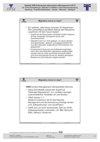 Update EIM Enterprise Information Management 2013
                         Dr. Ulrich Kampffmeyer, PROJECT CONSULT Unternehmensberatung
                             Hamburg – Frankfurt/Offenbach – Kassel – München - Stuttgart




                                                                                      Migration move or stay?
                                                          © PROJECT CONSULT Unternehmensberatung Dr. Ulrich Kampffmeyer GmbH 2011   / Autorenrecht: <Vorname Nachname> Jan-13 / Quelle: PROJECT CONSULT 2




                                     • Ein weiteres, alternatives Szenario für Migrationen:
                                       Den (zeitweiligen) parallelen Betrieb des Altsystems
                                       zusammen mit dem neuen System
                                                • Zugriff auf die Dokumente und Daten beider Systeme
                                                  für den Anwender transparent durch eine
                                                  Zwischenschicht
                                                • Altsystem wird nur noch gelesen, im neuen System
                                                  wird geschrieben, gelesen und gegebenenfalls die
                                                  aus dem Altsystem aufgerufenen Informationen neu
                                                  gespeichert
                                                • Entsprechend Nutzung und Aufbewahrungsfristen
                                                  kann dann das Altsystem irgendwann abgeschaltet
                                                  werden oder es muss zumindest zwischenzeitlich
                                                  und ohne terminlichen Druck ein deutlich geringerer
                                                  Bestand an Informationen migriert werden


                   Aktuelles zum Informationsmanagement: Themen, Trends, Standards und Recht                                              Dr. Ulrich Kampffmeyer                                            Update-Tage EIM 2013   133




                                                                                      Migration move or stay?
                                                          © PROJECT CONSULT Unternehmensberatung Dr. Ulrich Kampffmeyer GmbH 2011   / Autorenrecht: <Vorname Nachname> Jan-13 / Quelle: PROJECT CONSULT 2




                                     CMIS Content Management Interoperability Services
                                     • Diese Schnittstelle erlaubt den Zugriff auf
                                       "federated Repositories", d.h. verteilte Lösungen
                                       unterschiedlicher Hersteller, Art und Struktur
                                     • CMIS Version 1.1:
                                       Weitere Funktionen, die für das Records
                                       Management und die Archivierung benötigt werden
                                       (z.B. Aufbewahrungs- und Löschfristen)
                                     • CMIS wird von einer wachsenden Zahl von ECM-
                                       Softwareanbietern unterstützt: z.B. IBM, Microsoft,
                                       EMC, Alfresco, Oracle etc.



                   Aktuelles zum Informationsmanagement: Themen, Trends, Standards und Recht                                              Dr. Ulrich Kampffmeyer                                            Update-Tage EIM 2013   134




Die Nutzung der Präsentation und ihrer Inhalte ist nur zum privaten Gebrauch gestattet 

PROJECT CONSULT                                                                                                           Isestr. 63                                                                        www.PROJECT-CONSULT.com      67
Unternehmensberatung Dr. Ulrich Kampffmeyer GmbH                                                                          20149 Hamburg                                                                     © PROJECT CONSULT 2013
 