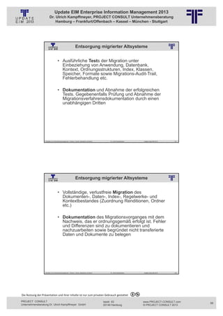 Update EIM Enterprise Information Management 2013
                         Dr. Ulrich Kampffmeyer, PROJECT CONSULT Unternehmensberatung
                             Hamburg – Frankfurt/Offenbach – Kassel – München - Stuttgart




                                                                  Entsorgung migrierter Altsysteme
                                                          © PROJECT CONSULT Unternehmensberatung Dr. Ulrich Kampffmeyer GmbH 2011   / Autorenrecht: <Vorname Nachname> Jan-13 / Quelle: PROJECT CONSULT 2




                                     • Ausführliche Tests der Migration unter
                                       Einbeziehung von Anwendung, Datenbank,
                                       Kontext, Ordnungsstrukturen, Index, Klassen,
                                       Speicher, Formate sowie Migrations-Audit-Trail,
                                       Fehlerbehandlung etc.

                                     • Dokumentation und Abnahme der erfolgreichen
                                       Tests. Gegebenenfalls Prüfung und Abnahme der
                                       Migrationsverfahrensdokumentation durch einen
                                       unabhängigen Dritten




                   Aktuelles zum Informationsmanagement: Themen, Trends, Standards und Recht                                              Dr. Ulrich Kampffmeyer                                            Update-Tage EIM 2013   137




                                                                  Entsorgung migrierter Altsysteme
                                                          © PROJECT CONSULT Unternehmensberatung Dr. Ulrich Kampffmeyer GmbH 2011   / Autorenrecht: <Vorname Nachname> Jan-13 / Quelle: PROJECT CONSULT 2




                                     • Vollständige, verlustfreie Migration des
                                       Dokumenten-, Daten-, Index-, Regelwerke- und
                                       Kontextbestandes (Zuordnung Renditionen, Ordner
                                       etc.)

                                     • Dokumentation des Migrationsvorganges mit dem
                                       Nachweis, das er ordnungsgemäß erfolgt ist. Fehler
                                       und Differenzen sind zu dokumentieren und
                                       nachzuarbeiten sowie begründet nicht transferierte
                                       Daten und Dokumente zu belegen




                   Aktuelles zum Informationsmanagement: Themen, Trends, Standards und Recht                                              Dr. Ulrich Kampffmeyer                                            Update-Tage EIM 2013   138




Die Nutzung der Präsentation und ihrer Inhalte ist nur zum privaten Gebrauch gestattet 

PROJECT CONSULT                                                                                                           Isestr. 63                                                                        www.PROJECT-CONSULT.com      69
Unternehmensberatung Dr. Ulrich Kampffmeyer GmbH                                                                          20149 Hamburg                                                                     © PROJECT CONSULT 2013
 