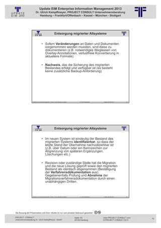 Update EIM Enterprise Information Management 2013
                         Dr. Ulrich Kampffmeyer, PROJECT CONSULT Unternehmensberatung
                             Hamburg – Frankfurt/Offenbach – Kassel – München - Stuttgart




                                                                  Entsorgung migrierter Altsysteme
                                                          © PROJECT CONSULT Unternehmensberatung Dr. Ulrich Kampffmeyer GmbH 2011   / Autorenrecht: <Vorname Nachname> Jan-13 / Quelle: PROJECT CONSULT 2




                                     • Sofern Veränderungen an Daten und Dokumenten
                                       vorgenommen werden mussten, sind diese zu
                                       dokumentieren (z.B. notwendiges Weglassen von
                                       Overlay-Annotationen, verlustfreie Konvertierung in
                                       aktuellere Formate)

                                     • Nachweis, das die Sicherung des migrierten
                                       Bestandes erfolgt und verfügbar ist (es besteht
                                       keine zusätzliche Backup-Anforderung)




                   Aktuelles zum Informationsmanagement: Themen, Trends, Standards und Recht                                              Dr. Ulrich Kampffmeyer                                            Update-Tage EIM 2013   139




                                                                  Entsorgung migrierter Altsysteme
                                                          © PROJECT CONSULT Unternehmensberatung Dr. Ulrich Kampffmeyer GmbH 2011   / Autorenrecht: <Vorname Nachname> Jan-13 / Quelle: PROJECT CONSULT 2




                                     • Im neuen System ist eindeutig der Bestand des
                                       migrierten Systems identifizierbar, so dass der
                                       letzte Stand der Übernahme nachvollziehbar ist
                                       (z.B. über Datum oder ein Kennzeichen zur
                                       Abgrenzung von späteren Ergänzungen,
                                       Löschungen etc.)

                                     • Revision oder zuständige Stelle hat die Migration
                                       und die neue Lösung geprüft sowie den migrierten
                                       Bestand als identisch abgenommen (Bestätigung
                                       der Verfahrensdokumentation aus).
                                       Gegebenenfalls Prüfung und Abnahme der
                                       Migrationsverfahrensdokumentation durch einen
                                       unabhängigen Dritten.



                   Aktuelles zum Informationsmanagement: Themen, Trends, Standards und Recht                                              Dr. Ulrich Kampffmeyer                                            Update-Tage EIM 2013   140




Die Nutzung der Präsentation und ihrer Inhalte ist nur zum privaten Gebrauch gestattet 

PROJECT CONSULT                                                                                                           Isestr. 63                                                                        www.PROJECT-CONSULT.com      70
Unternehmensberatung Dr. Ulrich Kampffmeyer GmbH                                                                          20149 Hamburg                                                                     © PROJECT CONSULT 2013
 