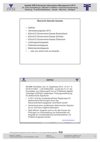 Update EIM Enterprise Information Management 2013
                         Dr. Ulrich Kampffmeyer, PROJECT CONSULT Unternehmensberatung
                             Hamburg – Frankfurt/Offenbach – Kassel – München - Stuttgart




                                                                                 Übersicht Aktuelle Gesetze
                                                          © PROJECT CONSULT Unternehmensberatung Dr. Ulrich Kampffmeyer GmbH 2011   / Autorenrecht: <Vorname Nachname> Jan-13 / Quelle: PROJECT CONSULT 2




                                     •       GDPdU
                                     •       Jahressteuergesetz 2013
                                     •       EGovG E-Government-Gesetz Deutschland
                                     •       EGovG E-Government-Gesetz Schweiz
                                     •       EGovG E-Government-Gesetz Österreich
                                     •       Leistungsschutzgesetz
                                     •       Patientenrechtegesetz
                                     •       Medizinproduktegesetz
                                     •       … was uns sonst noch so erwartet …




                   Aktuelles zum Informationsmanagement: Themen, Trends, Standards und Recht                                              Dr. Ulrich Kampffmeyer                                            Update-Tage EIM 2013   147




                                                                                                                          GDPdU
                                                          © PROJECT CONSULT Unternehmensberatung Dr. Ulrich Kampffmeyer GmbH 2011   / Autorenrecht: <Vorname Nachname> Jan-13 / Quelle: PROJECT CONSULT 2




                                     Mit BMF-Schreiben vom 14. September 2012 - IV A 4 - S
                                     0316/12/10001 - ( 2012/0831628) - wurde die Tz. II.1 der
                                     Grundsätze zum Datenzugriff und zur Prüfbarkeit digitaler
                                     Unterlagen (GDPdU) aufgehoben: Prüfungsverpflichtung
                                     für elektronische Signaturen
                                     • In 2011 sind die umsatzsteuerlichen Regelungen für
                                        elektronische Rechnungen durch das
                                        Steuervereinfachungsgesetz vereinfacht worden
                                     • Verwendung einer qualifizierten elektronischen Signatur
                                        ist nur noch eine mögliche Alternative
                                     • Statt offenem Vorgehen soll nun für alle Formen der
                                        Prüfungen zur Sicherstellung von Authentizität und
                                        Integrität ein innerbetriebliches Kontrollverfahren mit
                                        Prüfpfad eingesetzt werden
                                                                                                                                                                                                  (http://bit.ly/GDPdU‐Signatur)

                   Aktuelles zum Informationsmanagement: Themen, Trends, Standards und Recht                                              Dr. Ulrich Kampffmeyer                                            Update-Tage EIM 2013   148




Die Nutzung der Präsentation und ihrer Inhalte ist nur zum privaten Gebrauch gestattet 

PROJECT CONSULT                                                                                                           Isestr. 63                                                                        www.PROJECT-CONSULT.com      74
Unternehmensberatung Dr. Ulrich Kampffmeyer GmbH                                                                          20149 Hamburg                                                                     © PROJECT CONSULT 2013
 