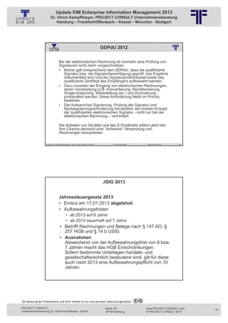Update EIM Enterprise Information Management 2013
                         Dr. Ulrich Kampffmeyer, PROJECT CONSULT Unternehmensberatung
                             Hamburg – Frankfurt/Offenbach – Kassel – München - Stuttgart




                                                                                                               GDPdU 2012
                                                          © PROJECT CONSULT Unternehmensberatung Dr. Ulrich Kampffmeyer GmbH 2011   / Autorenrecht: <Vorname Nachname> Jan-13 / Quelle: PROJECT CONSULT 2




                                     Bei der elektronischen Rechnung ist nunmehr eine Prüfung von
                                     Signaturen nicht mehr vorgeschrieben.
                                     • Bisher galt entsprechend den GDPdU, dass die qualifizierte
                                        Signatur bzw. die Signaturberechtigung geprüft, das Ergebnis
                                        dokumentiert wird und der Signaturprüfschlüssel sowie das
                                        qualifizierte Zertifikat des Empfängers aufbewahrt werden
                                     • Dazu mussten der Eingang von elektronischen Rechnungen,
                                        deren Verarbeitung (z.B. Konvertierung, Renditionierung,
                                        Single-Instancing, Weiterleitung etc.) und Archivierung
                                        protokolliert werden. Diese Anforderung bleibt im Prinzip
                                        bestehen
                                     • Der Aufwand bei Signierung, Prüfung der Signatur und
                                        Nachsignierungsanforderung hat letztlich den breiten Einsatz
                                        der qualifizierten elektronischen Signatur - nicht nur bei der
                                        elektronischen Rechnung – verhindert

                                     Die Anbieter von De-Mail und des E-Postbriefs wittern jetzt hier
                                     ihre Chance dennoch eine "sicherere" Versendung von
                                     Rechnungen anzupreisen

                   Aktuelles zum Informationsmanagement: Themen, Trends, Standards und Recht                                              Dr. Ulrich Kampffmeyer                                            Update-Tage EIM 2013   149




                                                                                                                    JStG 2013
                                                          © PROJECT CONSULT Unternehmensberatung Dr. Ulrich Kampffmeyer GmbH 2011   / Autorenrecht: <Vorname Nachname> Jan-13 / Quelle: PROJECT CONSULT 2




                                     Jahressteuergesetz 2013
                                     • Erneut am 17.01.2013 abgelehnt
                                     • Aufbewahrungsfristen
                                                • ab 2013 auf 8 Jahre
                                                • ab 2015 dauerhaft auf 7 Jahre
                                       • Betrifft Rechnungen und Belege nach § 147 AO, §
                                         257 HGB und § 14 b UStG
                                       • Ausnahmen
                                         Abweichend von der Aufbewahrungsfrist von 8 bzw.
                                         7 Jahren macht das HGB Einschränkungen.
                                         Sofern bestimmte Unterlagen handels- und
                                         gesellschaftsrechtlich bedeutend sind, gilt für diese
                                         auch nach 2013 eine Aufbewahrungspflicht von 10
                                         Jahren.

                   Aktuelles zum Informationsmanagement: Themen, Trends, Standards und Recht                                              Dr. Ulrich Kampffmeyer                                            Update-Tage EIM 2013   150




Die Nutzung der Präsentation und ihrer Inhalte ist nur zum privaten Gebrauch gestattet 

PROJECT CONSULT                                                                                                           Isestr. 63                                                                        www.PROJECT-CONSULT.com      75
Unternehmensberatung Dr. Ulrich Kampffmeyer GmbH                                                                          20149 Hamburg                                                                     © PROJECT CONSULT 2013
 
