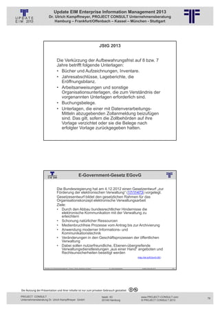 Update EIM Enterprise Information Management 2013
                         Dr. Ulrich Kampffmeyer, PROJECT CONSULT Unternehmensberatung
                             Hamburg – Frankfurt/Offenbach – Kassel – München - Stuttgart




                                                                                                                    JStG 2013
                                                          © PROJECT CONSULT Unternehmensberatung Dr. Ulrich Kampffmeyer GmbH 2011   / Autorenrecht: <Vorname Nachname> Jan-13 / Quelle: PROJECT CONSULT 2




                                     Die Verkürzung der Aufbewahrungsfrist auf 8 bzw. 7
                                     Jahre betrifft folgende Unterlagen:
                                     • Bücher und Aufzeichnungen, Inventare.
                                     • Jahresabschlüsse, Lageberichte, die
                                       Eröffnungsbilanz.
                                     • Arbeitsanweisungen und sonstige
                                       Organisationsunterlagen, die zum Verständnis der
                                       vorgenannten Unterlagen erforderlich sind.
                                     • Buchungsbelege.
                                     • Unterlagen, die einer mit Datenverarbeitungs-
                                       Mitteln abzugebenden Zollanmeldung beizufügen
                                       sind. Das gilt, sofern die Zollbehörden auf ihre
                                       Vorlage verzichtet oder sie die Belege nach
                                       erfolgter Vorlage zurückgegeben hatten.

                   Aktuelles zum Informationsmanagement: Themen, Trends, Standards und Recht                                              Dr. Ulrich Kampffmeyer                                            Update-Tage EIM 2013   151




                                                                           E-Government-Gesetz EGovG
                                                          © PROJECT CONSULT Unternehmensberatung Dr. Ulrich Kampffmeyer GmbH 2011   / Autorenrecht: <Vorname Nachname> Jan-13 / Quelle: PROJECT CONSULT 2




                                     Die Bundesregierung hat am 4.12.2012 einen Gesetzentwurf „zur
                                     Förderung der elektronischen Verwaltung“ (17/11473) vorgelegt.
                                     Gesetzesentwurf bildet den gesetzlichen Rahmen für das
                                     Organisationskonzept elektronische Verwaltungsarbeit
                                     Ziele:
                                     • Durch den Abbau bundesrechtlicher Hindernisse die
                                        elektronische Kommunikation mit der Verwaltung zu
                                        erleichtern
                                     • Schonung natürlicher Ressourcen
                                     • Medienbruchfreie Prozesse vom Antrag bis zur Archivierung
                                     • Anwendung moderner Informations- und
                                        Kommunikationstechnik
                                     • Veränderungen in den Geschäftsprozessen der öffentlichen
                                        Verwaltung
                                     • Dabei sollen nutzerfreundliche, Ebenen-übergreifende
                                        Verwaltungsdienstleistungen „aus einer Hand“ angeboten und
                                        Rechtsunsicherheiten beseitigt werden
                                                                                                                                                                                                    (http://bit.ly/EGovG-DE)



                   Aktuelles zum Informationsmanagement: Themen, Trends, Standards und Recht                                              Dr. Ulrich Kampffmeyer                                            Update-Tage EIM 2013   152




Die Nutzung der Präsentation und ihrer Inhalte ist nur zum privaten Gebrauch gestattet 

PROJECT CONSULT                                                                                                           Isestr. 63                                                                        www.PROJECT-CONSULT.com      76
Unternehmensberatung Dr. Ulrich Kampffmeyer GmbH                                                                          20149 Hamburg                                                                     © PROJECT CONSULT 2013
 