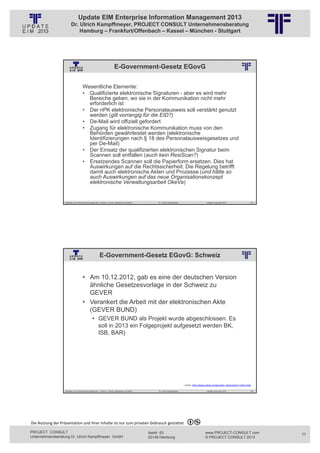Update EIM Enterprise Information Management 2013
                         Dr. Ulrich Kampffmeyer, PROJECT CONSULT Unternehmensberatung
                             Hamburg – Frankfurt/Offenbach – Kassel – München - Stuttgart




                                                                           E-Government-Gesetz EGovG
                                                          © PROJECT CONSULT Unternehmensberatung Dr. Ulrich Kampffmeyer GmbH 2011   / Autorenrecht: <Vorname Nachname> Jan-13 / Quelle: PROJECT CONSULT 2




                                     Wesentliche Elemente:
                                     • Qualifizierte elektronische Signaturen - aber es wird mehr
                                       Bereiche geben, wo sie in der Kommunikation nicht mehr
                                       erforderlich ist
                                     • Der nPK elektronische Personalausweis soll verstärkt genutzt
                                       werden (gilt vorrangig für die EID?)
                                     • De-Mail wird offiziell gefordert
                                     • Zugang für elektronische Kommunikation muss von den
                                       Behörden gewährleistet werden (elektronische
                                       Identifizierungen nach § 18 des Personalausweisgesetzes und
                                       per De-Mail)
                                     • Der Einsatz der qualifizierten elektronischen Signatur beim
                                       Scannen soll entfallen (auch kein ResiScan?)
                                     • Ersetzendes Scannen soll die Papierform ersetzen. Dies hat
                                       Auswirkungen auf die Rechtssicherheit. Die Regelung betrifft
                                       damit auch elektronische Akten und Prozesse (und hätte so
                                       auch Auswirkungen auf das neue Organisationskonzept
                                       elektronische Verwaltungsarbeit OkeVa)


                   Aktuelles zum Informationsmanagement: Themen, Trends, Standards und Recht                                              Dr. Ulrich Kampffmeyer                                            Update-Tage EIM 2013           153




                                                        E-Government-Gesetz EGovG: Schweiz
                                                          © PROJECT CONSULT Unternehmensberatung Dr. Ulrich Kampffmeyer GmbH 2011   / Autorenrecht: <Vorname Nachname> Jan-13 / Quelle: PROJECT CONSULT 2




                                     • Am 10.12.2012, gab es eine der deutschen Version
                                       ähnliche Gesetzesvorlage in der Schweiz zu
                                       GEVER
                                     • Verankert die Arbeit mit der elektronischen Akte
                                       (GEVER BUND)
                                                • GEVER BUND als Projekt wurde abgeschlossen. Es
                                                  soll in 2013 ein Folgeprojekt aufgesetzt werden BK,
                                                  ISB, BAR)




                                                                                                                                                                              Quelle: http://www.arbido.ch/de/artikel_detail.php?m=1&id=1562

                   Aktuelles zum Informationsmanagement: Themen, Trends, Standards und Recht                                              Dr. Ulrich Kampffmeyer                                            Update-Tage EIM 2013           154




Die Nutzung der Präsentation und ihrer Inhalte ist nur zum privaten Gebrauch gestattet 

PROJECT CONSULT                                                                                                           Isestr. 63                                                                        www.PROJECT-CONSULT.com              77
Unternehmensberatung Dr. Ulrich Kampffmeyer GmbH                                                                          20149 Hamburg                                                                     © PROJECT CONSULT 2013
 