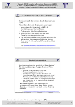 Update EIM Enterprise Information Management 2013
                         Dr. Ulrich Kampffmeyer, PROJECT CONSULT Unternehmensberatung
                             Hamburg – Frankfurt/Offenbach – Kassel – München - Stuttgart




                                                    E-Government-Gesetz EGovG: Österreich
                                                          © PROJECT CONSULT Unternehmensberatung Dr. Ulrich Kampffmeyer GmbH 2011   / Autorenrecht: <Vorname Nachname> Jan-13 / Quelle: PROJECT CONSULT 2




                                     Konsolidiertes E-Government-Gesetz Österreich von
                                     2012
                                     Wesentliche Elemente der jüngsten Änderungen:
                                     • Verwendung der Bürgerkarte mit bBK für
                                       Identifizierung und Authentifikation
                                     • Änderung der Schriftformerfordernisse
                                     • Amts-Signatur (eine qualifizierte, die auch
                                       Auswirkungen auf Ausdrucke hat)
                                     • Die elektronische Akte muss Formate benutzen, die
                                       während der Aufbewahrungsfrist lesbar bleiben
                                             (was, wenn die Aufbewahrungsfrist etwas länger ist als
                                             20 Jahre?)
                                             (Quelle: http://www.ris.bka.gv.at/GeltendeFassung.wxe?Abfrage=Bundesnormen&Gesetzesnummer=20003230)


                   Aktuelles zum Informationsmanagement: Themen, Trends, Standards und Recht                                              Dr. Ulrich Kampffmeyer                                            Update-Tage EIM 2013   155




                                                                                         Leistungsschutzgesetz
                                                          © PROJECT CONSULT Unternehmensberatung Dr. Ulrich Kampffmeyer GmbH 2011   / Autorenrecht: <Vorname Nachname> Jan-13 / Quelle: PROJECT CONSULT 2




                                     Das Bundeskabinett hat am 29.08.2012 den Entwurf
                                     für das neue Leistungsschutzgesetz auf den Weg
                                     gebracht
                                                • Initiative für den besseren Schutz von
                                                  Presseerzeugnissen im Internet
                                                • Betroffen neben gewerblichen Betreibern von
                                                  Suchmaschinen auch News-Aggregatoren (Wörtlich
                                                  Anbieter, „die Inhalte entsprechend aufbereiten“)
                                                • Geschützt werden sollen die Verleger von Zeitungen
                                                  und Zeitschriften so vor "systematischen Zugriffen"
                                                  auf ihre Leistung
                                       Hat Auswirkungen auf alle Webseiten, die
                                       urheberrechtlich geschützte Texte (Bilder, Videos,
                                       Objekte …) verwenden oder auch nur mit Referenz
                                       verlinken
                                                  Quelle: http://www.heise.de/newsticker/meldung/Bundesregierung‐verabschiedet‐Gesetzentwurf‐zu‐neuem‐Leistungsschutzrecht‐1677870.html
                   Aktuelles zum Informationsmanagement: Themen, Trends, Standards und Recht                                              Dr. Ulrich Kampffmeyer                                            Update-Tage EIM 2013   156




Die Nutzung der Präsentation und ihrer Inhalte ist nur zum privaten Gebrauch gestattet 

PROJECT CONSULT                                                                                                           Isestr. 63                                                                        www.PROJECT-CONSULT.com      78
Unternehmensberatung Dr. Ulrich Kampffmeyer GmbH                                                                          20149 Hamburg                                                                     © PROJECT CONSULT 2013
 