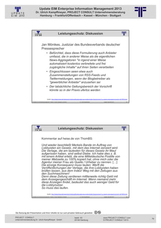 Update EIM Enterprise Information Management 2013
                         Dr. Ulrich Kampffmeyer, PROJECT CONSULT Unternehmensberatung
                             Hamburg – Frankfurt/Offenbach – Kassel – München - Stuttgart




                                                                            Leistungsschutz: Diskussion
                                                          © PROJECT CONSULT Unternehmensberatung Dr. Ulrich Kampffmeyer GmbH 2011   / Autorenrecht: <Vorname Nachname> Jan-13 / Quelle: PROJECT CONSULT 2




                                     Jan Mönikes, Justiziar des Bundesverbands deutscher
                                     Pressesprecher
                                                • Befürchtet, dass diese Formulierung auch Anbieter
                                                  umfasst, die in anderer Weise als die eigentlichen
                                                  News-Aggregatoren "in irgend einer Weise
                                                  automatisiert kostenlos verbreitete und frei
                                                  zugängliche Inhalte" auf ihren Seiten verarbeiten
                                                • Eingeschlossen seien etwa auch
                                                  Zusammenstellungen von RSS-Feeds und
                                                  Twittermeldungen, wenn der Blogbetreiber als
                                                  "gewerblicher Anbieter" anzusehen sei
                                                • Der tatsächliche Geltungsbereich der Vorschrift
                                                  könnte so in der Praxis uferlos werden

                                                  Quelle: http://www.heise.de/newsticker/meldung/Bundesregierung‐verabschiedet‐Gesetzentwurf‐zu‐neuem‐Leistungsschutzrecht‐1677870.html
                   Aktuelles zum Informationsmanagement: Themen, Trends, Standards und Recht                                              Dr. Ulrich Kampffmeyer                                            Update-Tage EIM 2013   157




                                                                            Leistungsschutz: Diskussion
                                                          © PROJECT CONSULT Unternehmensberatung Dr. Ulrich Kampffmeyer GmbH 2011   / Autorenrecht: <Vorname Nachname> Jan-13 / Quelle: PROJECT CONSULT 2




                                     Kommentar auf heise.de von ThomBS:

                                     Und wieder beschließt Merkels Bande im Auftrag von
                                     Lobbyisten ein Gesetz, mit dem das Internet zensiert wird.
                                     Die Verlage, die am lautesten für dieses Gesetz ihr Maul
                                     aufgerissen haben, sind selbst Diebe. Ich habe dies z. B.
                                     mit einem Artikel erlebt, die eine Mitteldeutsche Postille von
                                     meiner Webseite zu 100% kopiert hat, ohne mich oder die
                                     Agentur meiner Frau als Quelle / Urheber zu nennen. […]
                                     Die einzige Konsequenz muss lauten: Werft die
                                     Veröffentlichungen der Verlage, die ihre Lobbyisten haben
                                     brüllen lassen, aus dem Index! Weg mit den Zeitugen aus
                                     den Suchmaschinen!
                                     Denn diese Zeitung verdienen mittlerweile richtig Geld mit
                                     dem Anzeigengeschäft im Internet. Wenn niemand mehr
                                     diese Anzeigen findet, bedeutet das auch weniger Geld für
                                     die Lobbynutzer.
                                     So muss das laufen.
                                                  Quelle: http://www.heise.de/newsticker/meldung/Bundesregierung‐verabschiedet‐Gesetzentwurf‐zu‐neuem‐Leistungsschutzrecht‐1677870.html
                   Aktuelles zum Informationsmanagement: Themen, Trends, Standards und Recht                                              Dr. Ulrich Kampffmeyer                                            Update-Tage EIM 2013   158




Die Nutzung der Präsentation und ihrer Inhalte ist nur zum privaten Gebrauch gestattet 

PROJECT CONSULT                                                                                                           Isestr. 63                                                                        www.PROJECT-CONSULT.com      79
Unternehmensberatung Dr. Ulrich Kampffmeyer GmbH                                                                          20149 Hamburg                                                                     © PROJECT CONSULT 2013
 