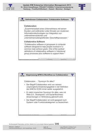 Update EIM Enterprise Information Management 2013
                         Dr. Ulrich Kampffmeyer, PROJECT CONSULT Unternehmensberatung
                             Hamburg – Frankfurt/Offenbach – Kassel – München - Stuttgart




                                         Definitionen Collaboration, Collaborative Software
                                                          © PROJECT CONSULT Unternehmensberatung Dr. Ulrich Kampffmeyer GmbH 2011   / Autorenrecht: <Vorname Nachname> Jan-13 / Quelle: PROJECT CONSULT 2




                                     Collaboration
                                     „Zusammenarbeit eines Unternehmens mit seinen
                                     Kunden und Lieferanten unter Einsatz von modernen
                                     Informationstechnologien zur Integration von
                                     unternehmensinternen und
                                     unternehmensübergreifenden Geschäftsprozessen.“

                                     Collaborative Software
                                     “Collaborative software or groupware is computer
                                     software designed to help people involved in a
                                     common task achieve goals. One of the earliest
                                     definitions of collaborative software is 'intentional
                                     group processes plus software to support them.”

                                                                                                Quellen: http://wirtschaftslexikon.gabler.de/Definition/collaboration.html , http://en.wikipedia.org/wiki/Collaborative_software
                   Aktuelles zum Informationsmanagement: Themen, Trends, Standards und Recht                                              Dr. Ulrich Kampffmeyer                                            Update-Tage EIM 2013   15




                                            Abgrenzung BPM & Workflow zu Collaboration
                                                          © PROJECT CONSULT Unternehmensberatung Dr. Ulrich Kampffmeyer GmbH 2011   / Autorenrecht: <Vorname Nachname> Jan-13 / Quelle: PROJECT CONSULT 2




                                     Collaboration … Synonym für alles?
                                     • Der Begriff Collaboration wird von seinem
                                       ursprüngliche Anwendungsgebiet in der Definition
                                       der AIIM für ECM immer weiter ausgedehnt.
                                     • Er steht inzwischen Synonym für alles, was mit
                                       Web-2.0-, Sharepoint- und Social-Business-
                                       Anwendungen in Verbindung gebracht wird.
                                     • Der Begriff Collaboration ist nicht geeignet noch
                                       System- oder Funktionskategorien zu bezeichnen.




                   Aktuelles zum Informationsmanagement: Themen, Trends, Standards und Recht                                              Dr. Ulrich Kampffmeyer                                            Update-Tage EIM 2013   16




Die Nutzung der Präsentation und ihrer Inhalte ist nur zum privaten Gebrauch gestattet 

PROJECT CONSULT                                                                                                           Isestr. 63                                                                        www.PROJECT-CONSULT.com     8
Unternehmensberatung Dr. Ulrich Kampffmeyer GmbH                                                                          20149 Hamburg                                                                     © PROJECT CONSULT 2013
 