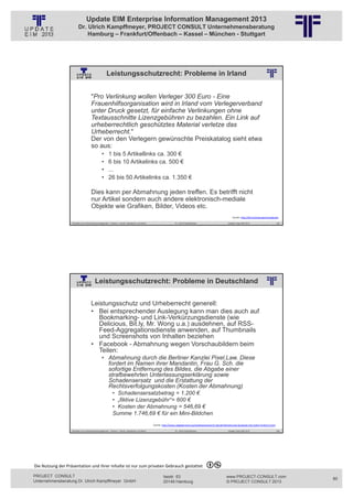 Update EIM Enterprise Information Management 2013
                         Dr. Ulrich Kampffmeyer, PROJECT CONSULT Unternehmensberatung
                             Hamburg – Frankfurt/Offenbach – Kassel – München - Stuttgart




                                                     Leistungsschutzrecht: Probleme in Irland
                                                          © PROJECT CONSULT Unternehmensberatung Dr. Ulrich Kampffmeyer GmbH 2011   / Autorenrecht: <Vorname Nachname> Jan-13 / Quelle: PROJECT CONSULT 2




                                     "Pro Verlinkung wollen Verleger 300 Euro - Eine
                                     Frauenhilfsorganisation wird in Irland vom Verlegerverband
                                     unter Druck gesetzt, für einfache Verlinkungen ohne
                                     Textausschnitte Lizenzgebühren zu bezahlen. Ein Link auf
                                     urheberrechtlich geschütztes Material verletze das
                                     Urheberrecht."
                                     Der von den Verlegern gewünschte Preiskatalog sieht etwa
                                     so aus:
                                                •      1 bis 5 Artikellinks ca. 300 €
                                                •      6 bis 10 Artikelinks ca. 500 €
                                                •      ...
                                                •      26 bis 50 Artikelinks ca. 1.350 €

                                     Dies kann per Abmahnung jeden treffen. Es betrifft nicht
                                     nur Artikel sondern auch andere elektronisch-mediale
                                     Objekte wie Grafiken, Bilder, Videos etc.
                                                                                                                                                                                                               Quelle: http://bit.ly/Leistungsschutzgesetz

                   Aktuelles zum Informationsmanagement: Themen, Trends, Standards und Recht                                              Dr. Ulrich Kampffmeyer                                            Update-Tage EIM 2013                       159




                                         Leistungsschutzrecht: Probleme in Deutschland
                                                          © PROJECT CONSULT Unternehmensberatung Dr. Ulrich Kampffmeyer GmbH 2011   / Autorenrecht: <Vorname Nachname> Jan-13 / Quelle: PROJECT CONSULT 2




                                     Leistungsschutz und Urheberrecht generell:
                                     • Bei entsprechender Auslegung kann man dies auch auf
                                        Bookmarking- und Link-Verkürzungsdienste (wie
                                        Delicious, Bit.ly, Mr. Wong u.a.) ausdehnen, auf RSS-
                                        Feed-Aggregationsdienste anwenden, auf Thumbnails
                                        und Screenshots von Inhalten beziehen
                                     • Facebook - Abmahnung wegen Vorschaubildern beim
                                        Teilen:
                                                • Abmahnung durch die Berliner Kanzlei Pixel.Law. Diese
                                                  fordert im Namen ihrer Mandantin, Frau G. Sch. die
                                                  sofortige Entfernung des Bildes, die Abgabe einer
                                                  strafbewehrten Unterlassungserklärung sowie
                                                  Schadensersatz und die Erstattung der
                                                  Rechtsverfolgungskosten (Kosten der Abmahnung)
                                                           • Schadensersatzbetrag = 1.200 €
                                                           • „fiktive Lizenzgebühr“= 600 €
                                                           • Kosten der Abmahnung = 546,69 €
                                                           Summe 1.746,69 € für ein Mini-Bildchen
                                                                                                             Quelle: http://www.ratgeberrecht.eu/wettbewerbsrecht‐aktuell/abmahnung‐facebook‐link‐teilen‐funktion.html

                   Aktuelles zum Informationsmanagement: Themen, Trends, Standards und Recht                                              Dr. Ulrich Kampffmeyer                                            Update-Tage EIM 2013                       160




Die Nutzung der Präsentation und ihrer Inhalte ist nur zum privaten Gebrauch gestattet 

PROJECT CONSULT                                                                                                           Isestr. 63                                                                        www.PROJECT-CONSULT.com                          80
Unternehmensberatung Dr. Ulrich Kampffmeyer GmbH                                                                          20149 Hamburg                                                                     © PROJECT CONSULT 2013
 