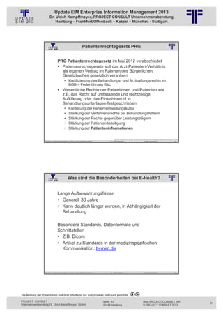 Update EIM Enterprise Information Management 2013
                         Dr. Ulrich Kampffmeyer, PROJECT CONSULT Unternehmensberatung
                             Hamburg – Frankfurt/Offenbach – Kassel – München - Stuttgart




                                                                                Patientenrechtegesetz PRG
                                                          © PROJECT CONSULT Unternehmensberatung Dr. Ulrich Kampffmeyer GmbH 2011   / Autorenrecht: <Vorname Nachname> Jan-13 / Quelle: PROJECT CONSULT 2




                                     PRG Patientenrechtegesetz im Mai 2012 verabschiedet
                                     • Patientenrechtegesetz soll das Arzt-Patienten-Verhältnis
                                       als eigenen Vertrag im Rahmen des Bürgerlichen
                                       Gesetzbuches gesetzlich verankern
                                                • Kodifizierung des Behandlungs- und Arzthaftungsrechts im
                                                  BGB – Federführung BMJ
                                     • Wesentliche Rechte der Patientinnen und Patienten wie
                                       z.B. das Recht auf umfassende und rechtzeitige
                                       Aufklärung oder das Einsichtsrecht in
                                       Behandlungsunterlagen festgeschrieben
                                                •      Förderung der Fehlervermeidungskultur
                                                •      Stärkung der Verfahrensrechte bei Behandlungsfehlern
                                                •      Stärkung der Rechte gegenüber Leistungsträgern
                                                •      Stärkung der Patientenbeteiligung
                                                •      Stärkung der Patienteninformationen

                                                                                                                                                  Quelle: http://www.bmg.bund.de/praevention/patientenrechte/patientenrechtegesetz.html
                   Aktuelles zum Informationsmanagement: Themen, Trends, Standards und Recht                                              Dr. Ulrich Kampffmeyer                                            Update-Tage EIM 2013   161




                                                     Was sind die Besonderheiten bei E-Health?
                                                          © PROJECT CONSULT Unternehmensberatung Dr. Ulrich Kampffmeyer GmbH 2011   / Autorenrecht: <Vorname Nachname> Jan-13 / Quelle: PROJECT CONSULT 2




                                     Lange Aufbewahrungsfristen
                                     • Generell 30 Jahre
                                     • Kann deutlich länger werden, in Abhängigkeit der
                                       Behandlung

                                     Besondere Standards, Datenformate und
                                     Schnittstellen
                                     • Z.B. Dicom
                                     • Artikel zu Standards in der medizinspezifischen
                                       Kommunikation: bvmed.de




                   Aktuelles zum Informationsmanagement: Themen, Trends, Standards und Recht                                              Dr. Ulrich Kampffmeyer                                            Update-Tage EIM 2013   162




Die Nutzung der Präsentation und ihrer Inhalte ist nur zum privaten Gebrauch gestattet 

PROJECT CONSULT                                                                                                           Isestr. 63                                                                        www.PROJECT-CONSULT.com       81
Unternehmensberatung Dr. Ulrich Kampffmeyer GmbH                                                                          20149 Hamburg                                                                     © PROJECT CONSULT 2013
 