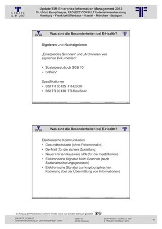 Update EIM Enterprise Information Management 2013
                         Dr. Ulrich Kampffmeyer, PROJECT CONSULT Unternehmensberatung
                             Hamburg – Frankfurt/Offenbach – Kassel – München - Stuttgart




                                                       Was sind die Besonderheiten bei E-Health?
                                                          © PROJECT CONSULT Unternehmensberatung Dr. Ulrich Kampffmeyer GmbH 2011   / Autorenrecht: <Vorname Nachname> Jan-13 / Quelle: PROJECT CONSULT 2




                                     Signieren und Nachsignieren

                                     „Ersetzendes Scannen“ und „Archivieren von
                                     signierten Dokumenten“

                                     • Sozialgesetzbuch SGB 10
                                     • SRVwV

                                     Spezifikationen
                                     • BSI TR 03125 TR-ESOR
                                     • BSI TR 03138 TR-ResiScan


                   Aktuelles zum Informationsmanagement: Themen, Trends, Standards und Recht                                              Dr. Ulrich Kampffmeyer                                            Update-Tage EIM 2013   163




                                                       Was sind die Besonderheiten bei E-Health?
                                                          © PROJECT CONSULT Unternehmensberatung Dr. Ulrich Kampffmeyer GmbH 2011   / Autorenrecht: <Vorname Nachname> Jan-13 / Quelle: PROJECT CONSULT 2




                                     Elektronische Kommunikation
                                     • Gesundheitskarte (ohne Patientenakte)
                                     • De-Mail (für die sichere Zustellung)
                                     • Neuer Personalausweis nPA (für die Identifikation)
                                     • Elektronische Signatur beim Scannen (nach
                                       Sozialversicherungsgesetzen)
                                     • Elektronische Signatur zur kryptographischen
                                       Kodierung (bei der Übermittlung von Informationen)




                   Aktuelles zum Informationsmanagement: Themen, Trends, Standards und Recht                                              Dr. Ulrich Kampffmeyer                                            Update-Tage EIM 2013   164




Die Nutzung der Präsentation und ihrer Inhalte ist nur zum privaten Gebrauch gestattet 

PROJECT CONSULT                                                                                                           Isestr. 63                                                                        www.PROJECT-CONSULT.com      82
Unternehmensberatung Dr. Ulrich Kampffmeyer GmbH                                                                          20149 Hamburg                                                                     © PROJECT CONSULT 2013
 