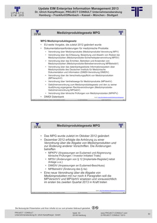 Update EIM Enterprise Information Management 2013
                         Dr. Ulrich Kampffmeyer, PROJECT CONSULT Unternehmensberatung
                             Hamburg – Frankfurt/Offenbach – Kassel – München - Stuttgart




                                                                             Medizinproduktegesetz MPG
                                                          © PROJECT CONSULT Unternehmensberatung Dr. Ulrich Kampffmeyer GmbH 2011   / Autorenrecht: <Vorname Nachname> Jan-13 / Quelle: PROJECT CONSULT 2




                                     MPG Medizinproduktegesetz
                                     •       EU-weite Vorgabe, die zuletzt 2012 geändert wurde
                                     •       Dokumentationsanforderungen für medizinische Produkte:
                                                • Verordnung über Medizinprodukte (Medizinprodukte-Verordnung MPV)
                                                • Verordnung über die Erfassung, Bewertung und Abwehr von Risiken bei
                                                  Medizinprodukten (Medizinprodukte-Sicherheitsplanverordnung MPSV)
                                                • Verordnung über das Errichten, Betreiben und Anwenden von
                                                  Medizinprodukten (Medizinprodukte-Betreiberverordnung MPBetreibV)
                                                • Verordnung über das datenbankgestützte Informationssystem über
                                                  Medizinprodukte des Deutschen Instituts für Medizinische
                                                  Dokumentation und Information (DIMDI-Verordnung DIMDIV)
                                                • Verordnung über die Verschreibungspflicht von Medizinprodukten
                                                  (MPVerschrV)
                                                • Verordnung über Vertriebswege für Medizinprodukte (MPVertrV)
                                                • Gebührenverordnung zum Medizinproduktegesetz und den zu seiner
                                                  Ausführung ergangenen Rechtsverordnungen (Medizinprodukte-
                                                  Gebührenverordnung MPGebV)
                                                • Verordnung über klinische Prüfungen von Medizinprodukten (MPKPV)
                                     •       DIMDI Datenbank                                                                                                                             Quelle: http://de.wikipedia.org/wiki/Medizinproduktegesetz

                   Aktuelles zum Informationsmanagement: Themen, Trends, Standards und Recht                                              Dr. Ulrich Kampffmeyer                                            Update-Tage EIM 2013                  165




                                                                             Medizinproduktegesetz MPG
                                                          © PROJECT CONSULT Unternehmensberatung Dr. Ulrich Kampffmeyer GmbH 2011   / Autorenrecht: <Vorname Nachname> Jan-13 / Quelle: PROJECT CONSULT 2




                                     • Das MPG wurde zuletzt im Oktober 2012 geändert
                                     • Dezember 2012 erfolgte die Anhörung zu einer
                                       Verordnung über die Abgabe von Medizinprodukten und
                                       zur Änderung anderer Vorschriften. Die Änderungen
                                       betreffen
                                                • MPKPV (Anpassungen an Eudamed und Abgrenzung:
                                                  klinische Prüfungen / Investor Initiated Trials)
                                                • MPSV (Änderungen von § 12 [Implantate-Register] nebst
                                                  Anlage u.a.)
                                                • DIMDIV (Anpassungen an Eudamed-Beschluss)
                                                • MPBetreibV (Änderung des § 4a)
                                     • Eine neue Verordnung über die Abgabe von
                                       Medizinprodukten mit nur noch 4 Paragrafen soll die
                                       MPVerschrV und MPVertrV ersetzen und voraussichtlich
                                       im ersten bis zweiten Quartal 2013 in Kraft treten

                                                                                                                                                                                             Quelle: http://de.wikipedia.org/wiki/Medizinproduktegesetz
                   Aktuelles zum Informationsmanagement: Themen, Trends, Standards und Recht                                              Dr. Ulrich Kampffmeyer                                            Update-Tage EIM 2013                  166




Die Nutzung der Präsentation und ihrer Inhalte ist nur zum privaten Gebrauch gestattet 

PROJECT CONSULT                                                                                                           Isestr. 63                                                                        www.PROJECT-CONSULT.com                       83
Unternehmensberatung Dr. Ulrich Kampffmeyer GmbH                                                                          20149 Hamburg                                                                     © PROJECT CONSULT 2013
 
