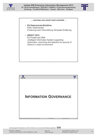 Update EIM Enterprise Information Management 2013
                         Dr. Ulrich Kampffmeyer, PROJECT CONSULT Unternehmensberatung
                             Hamburg – Frankfurt/Offenbach – Kassel – München - Stuttgart




                                                         … und was uns sonst noch erwartet …
                                                          © PROJECT CONSULT Unternehmensberatung Dr. Ulrich Kampffmeyer GmbH 2011   / Autorenrecht: <Vorname Nachname> Jan-13 / Quelle: PROJECT CONSULT 2




                                     • EU Datenschutz-Richtlinie
                                       Kritik: Datenhandel
                                       Forderung nach Verschärfung: Brüsseler Erklärung

                                     • INDECT 2013
                                       EU Projekt seit 2009
                                       „Intelligent Information System supporting
                                       observation, searching and detection for security of
                                       citizens in urban environment“




                   Aktuelles zum Informationsmanagement: Themen, Trends, Standards und Recht                                              Dr. Ulrich Kampffmeyer                                            Update-Tage EIM 2013   167




                                                          © PROJECT CONSULT Unternehmensberatung Dr. Ulrich Kampffmeyer GmbH 2011   / Autorenrecht: <Vorname Nachname> Jan-13 / Quelle: PROJECT CONSULT 3




                                      INFORMATION GOVERNANCE




                   Aktuelles zum Informationsmanagement: Themen, Trends, Standards und Recht                                              Dr. Ulrich Kampffmeyer                                            Update-Tage EIM 2013   168




Die Nutzung der Präsentation und ihrer Inhalte ist nur zum privaten Gebrauch gestattet 

PROJECT CONSULT                                                                                                           Isestr. 63                                                                        www.PROJECT-CONSULT.com      84
Unternehmensberatung Dr. Ulrich Kampffmeyer GmbH                                                                          20149 Hamburg                                                                     © PROJECT CONSULT 2013
 