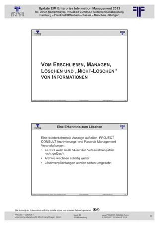Update EIM Enterprise Information Management 2013
                         Dr. Ulrich Kampffmeyer, PROJECT CONSULT Unternehmensberatung
                             Hamburg – Frankfurt/Offenbach – Kassel – München - Stuttgart




                                                          © PROJECT CONSULT Unternehmensberatung Dr. Ulrich Kampffmeyer GmbH 2011   / Autorenrecht: <Vorname Nachname> Jan-13 / Quelle: PROJECT CONSULT 3




                                      VOM ERSCHLIEßEN, MANAGEN,
                                      LÖSCHEN UND „NICHT-LÖSCHEN“
                                      VON INFORMATIONEN




                   Aktuelles zum Informationsmanagement: Themen, Trends, Standards und Recht                                              Dr. Ulrich Kampffmeyer                                            Update-Tage EIM 2013   169




                                                                          Eine Erkenntnis zum Löschen
                                                          © PROJECT CONSULT Unternehmensberatung Dr. Ulrich Kampffmeyer GmbH 2011   / Autorenrecht: <Vorname Nachname> Jan-13 / Quelle: PROJECT CONSULT 2




                                     Eine wiederkehrende Aussage auf allen PROJECT
                                     CONSULT Archivierungs- und Records Management
                                     Veranstaltungen:
                                     • Es wird auch nach Ablauf der Aufbewahrungsfrist
                                       nicht gelöscht
                                     • Archive wachsen ständig weiter
                                     • Löschverpflichtungen werden selten umgesetzt




                   Aktuelles zum Informationsmanagement: Themen, Trends, Standards und Recht                                              Dr. Ulrich Kampffmeyer                                            Update-Tage EIM 2013   170




Die Nutzung der Präsentation und ihrer Inhalte ist nur zum privaten Gebrauch gestattet 

PROJECT CONSULT                                                                                                           Isestr. 63                                                                        www.PROJECT-CONSULT.com      85
Unternehmensberatung Dr. Ulrich Kampffmeyer GmbH                                                                          20149 Hamburg                                                                     © PROJECT CONSULT 2013
 