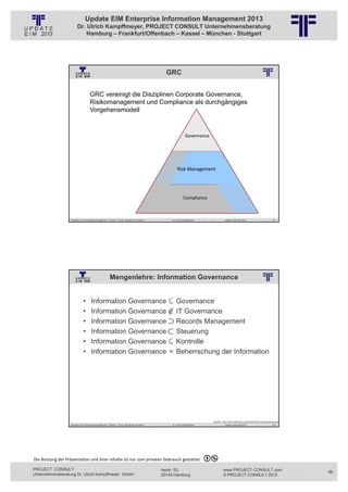 Update EIM Enterprise Information Management 2013
                         Dr. Ulrich Kampffmeyer, PROJECT CONSULT Unternehmensberatung
                             Hamburg – Frankfurt/Offenbach – Kassel – München - Stuttgart




                                                                                                                                GRC
                                                          © PROJECT CONSULT Unternehmensberatung Dr. Ulrich Kampffmeyer GmbH 2011   / Autorenrecht: <Vorname Nachname> Jan-13 / Quelle: PROJECT CONSULT 2




                                     GRC vereinigt die Disziplinen Corporate Governance,
                                     Risikomanagement und Compliance als durchgängiges
                                     Vorgehensmodell


                                                                                                                                                          Governance




                                                                                                                                                Risk Management




                                                                                                                                                        Compliance



                   Aktuelles zum Informationsmanagement: Themen, Trends, Standards und Recht                                              Dr. Ulrich Kampffmeyer                                            Update-Tage EIM 2013                   171




                                                         Mengenlehre: Information Governance
                                                          © PROJECT CONSULT Unternehmensberatung Dr. Ulrich Kampffmeyer GmbH 2011   / Autorenrecht: <Vorname Nachname> Jan-13 / Quelle: PROJECT CONSULT 2




                               •       Information Governance                                                                                 Governance
                               •       Information Governance                                                                                 IT Governance
                               •       Information Governance                                                                                 Records Management
                               •       Information Governance                                                                                 Steuerung
                               •       Information Governance                                                                                 Kontrolle
                               •       Information Governance =                                                                               Beherrschung der Information




                                                                                                                                                                                               Quelle: http://de.wikipedia.org/wiki/Medizinproduktegesetz
                   Aktuelles zum Informationsmanagement: Themen, Trends, Standards und Recht                                              Dr. Ulrich Kampffmeyer                                            Update-Tage EIM 2013                   172




Die Nutzung der Präsentation und ihrer Inhalte ist nur zum privaten Gebrauch gestattet 

PROJECT CONSULT                                                                                                           Isestr. 63                                                                        www.PROJECT-CONSULT.com                         86
Unternehmensberatung Dr. Ulrich Kampffmeyer GmbH                                                                          20149 Hamburg                                                                     © PROJECT CONSULT 2013
 