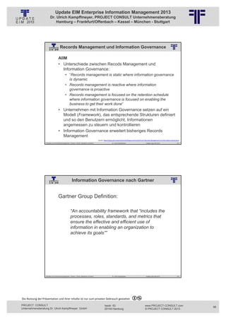 Update EIM Enterprise Information Management 2013
                         Dr. Ulrich Kampffmeyer, PROJECT CONSULT Unternehmensberatung
                             Hamburg – Frankfurt/Offenbach – Kassel – München - Stuttgart




                                        Records Management und Information Governance
                                                          © PROJECT CONSULT Unternehmensberatung Dr. Ulrich Kampffmeyer GmbH 2011   / Autorenrecht: <Vorname Nachname> Jan-13 / Quelle: PROJECT CONSULT 2




                                     AIIM
                                     • Unterschiede zwischen Recods Management und
                                        Information Governance:
                                                • “Records management is static where information governance
                                                  is dynamic
                                                • Records management is reactive where information
                                                  governance is proactive
                                                • Records management is focused on the retention schedule
                                                  where information governance is focused on enabling the
                                                  business to get their work done”
                                     • Unternehmen mit Information Governance setzen auf ein
                                       Modell (Framework), das entsprechende Strukturen definiert
                                       und so den Benutzern ermöglicht, Informationen
                                       angemessen zu steuern und kontrollieren
                                     • Information Governance erweitert bisheriges Records
                                       Management
                                                                                                             Quelle: http://www.aiim.org/community/blogs/community/From‐Records‐Management‐to‐Information‐Governance
                   Aktuelles zum Informationsmanagement: Themen, Trends, Standards und Recht                                              Dr. Ulrich Kampffmeyer                                            Update-Tage EIM 2013   175




                                                          Information Governance nach Gartner
                                                          © PROJECT CONSULT Unternehmensberatung Dr. Ulrich Kampffmeyer GmbH 2011   / Autorenrecht: <Vorname Nachname> Jan-13 / Quelle: PROJECT CONSULT 2




                                     Gartner Group Definition:

                                                        “An accountability framework that “includes the
                                                        processes, roles, standards, and metrics that
                                                        ensure the effective and efficient use of
                                                        information in enabling an organization to
                                                        achieve its goals””




                   Aktuelles zum Informationsmanagement: Themen, Trends, Standards und Recht                                              Dr. Ulrich Kampffmeyer                                            Update-Tage EIM 2013   176




Die Nutzung der Präsentation und ihrer Inhalte ist nur zum privaten Gebrauch gestattet 

PROJECT CONSULT                                                                                                           Isestr. 63                                                                        www.PROJECT-CONSULT.com      88
Unternehmensberatung Dr. Ulrich Kampffmeyer GmbH                                                                          20149 Hamburg                                                                     © PROJECT CONSULT 2013
 