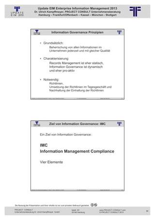 Update EIM Enterprise Information Management 2013
                         Dr. Ulrich Kampffmeyer, PROJECT CONSULT Unternehmensberatung
                             Hamburg – Frankfurt/Offenbach – Kassel – München - Stuttgart




                                                                Information Governance Prinzipien
                                                          © PROJECT CONSULT Unternehmensberatung Dr. Ulrich Kampffmeyer GmbH 2011   / Autorenrecht: <Vorname Nachname> Jan-13 / Quelle: PROJECT CONSULT 2




                                     • Grundsätzlich:
                                                           Beherrschung von allen Informationen im
                                                           Unternehmen jederzeit und mit gleicher Qualität

                                     • Charakterisierung:
                                          Records Management ist eher statisch,
                                          Information Governance ist dynamisch
                                          und eher pro-aktiv

                                     • Notwendig:
                                                           Richtlinien,
                                                           Umsetzung der Richtlinien im Tagesgeschäft und
                                                           Nachhaltung der Einhaltung der Richtlinien

                   Aktuelles zum Informationsmanagement: Themen, Trends, Standards und Recht                                              Dr. Ulrich Kampffmeyer                                            Update-Tage EIM 2013   177




                                                          Ziel von Information Governance: IMC
                                                          © PROJECT CONSULT Unternehmensberatung Dr. Ulrich Kampffmeyer GmbH 2011   / Autorenrecht: <Vorname Nachname> Jan-13 / Quelle: PROJECT CONSULT 2




                                     Ein Ziel von Information Governance:


                                     IMC
                                     Information Management Compliance

                                     Vier Elemente




                   Aktuelles zum Informationsmanagement: Themen, Trends, Standards und Recht                                              Dr. Ulrich Kampffmeyer                                            Update-Tage EIM 2013   178




Die Nutzung der Präsentation und ihrer Inhalte ist nur zum privaten Gebrauch gestattet 

PROJECT CONSULT                                                                                                           Isestr. 63                                                                        www.PROJECT-CONSULT.com      89
Unternehmensberatung Dr. Ulrich Kampffmeyer GmbH                                                                          20149 Hamburg                                                                     © PROJECT CONSULT 2013
 