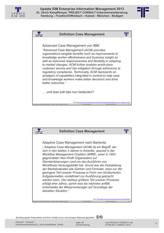 Update EIM Enterprise Information Management 2013
                         Dr. Ulrich Kampffmeyer, PROJECT CONSULT Unternehmensberatung
                             Hamburg – Frankfurt/Offenbach – Kassel – München - Stuttgart




                                                                             Definition Case Management
                                                          © PROJECT CONSULT Unternehmensberatung Dr. Ulrich Kampffmeyer GmbH 2011   / Autorenrecht: <Vorname Nachname> Jan-13 / Quelle: PROJECT CONSULT 2




                                     Advanced Case Management von IBM:
                                     “Advanced Case Management (ACM) provides
                                     organizations tangible benefits such as improvements to
                                     knowledge worker effectiveness and business insight as
                                     well as improved responsiveness and flexibility in adapting
                                     to market changes. ACM further enables world-class
                                     customer service and risk mitigation through adherence to
                                     regulatory compliance. Technically, ACM represents an
                                     amalgam of capabilities integrated in context to help case
                                     and knowledge workers make better decisions and drive
                                     better outcomes.”

                                     … und was soll das nun bedeuten?

                                                                                                                   Quelle: http://www‐01.ibm.com/software/solutions/soa/newsletter/june10/advanced_case_management.html
                   Aktuelles zum Informationsmanagement: Themen, Trends, Standards und Recht                                              Dr. Ulrich Kampffmeyer                                            Update-Tage EIM 2013        17




                                                                             Definition Case Management
                                                          © PROJECT CONSULT Unternehmensberatung Dr. Ulrich Kampffmeyer GmbH 2011   / Autorenrecht: <Vorname Nachname> Jan-13 / Quelle: PROJECT CONSULT 2




                                     Adaptive Case Management nach Bartonitz
                                     „ Adaptive Case Management (ACM) ist ein Begriff, der
                                     sich in den letzten 3 Jahren in Amerika, speziell in der
                                     Workflow Management Coalition (WfMC, einer in 1993
                                     gegründeten Non-Profit Organisation zur
                                     Standardisierungen rund um das Ausführen von
                                     Workflows) herausgebildet hat. Grund war die Feststellung
                                     der Marktanalysten wie Gartner und Forrester, dass nur der
                                     geringere Teil unserer Prozesse in Form von strukturierten
                                     Aufgabenketten vordefiniert zur Ausführung gebracht
                                     werden kann. Der weitaus größere Teil unserer Prozesse
                                     erfolgt eher adhoc, sprich was als nächstes anfällt,
                                     entscheidet der Wissensmanager auf Grundlage der
                                     aktuellen Situation.“

                                                                                                                                                                         Quelle: http://www.computerwoche.de/a/eine‐kleine‐bpm‐fibel,1928651
                   Aktuelles zum Informationsmanagement: Themen, Trends, Standards und Recht                                              Dr. Ulrich Kampffmeyer                                            Update-Tage EIM 2013        18




Die Nutzung der Präsentation und ihrer Inhalte ist nur zum privaten Gebrauch gestattet 

PROJECT CONSULT                                                                                                           Isestr. 63                                                                        www.PROJECT-CONSULT.com            9
Unternehmensberatung Dr. Ulrich Kampffmeyer GmbH                                                                          20149 Hamburg                                                                     © PROJECT CONSULT 2013
 