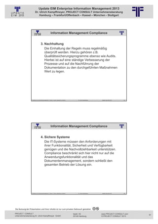 Update EIM Enterprise Information Management 2013
                         Dr. Ulrich Kampffmeyer, PROJECT CONSULT Unternehmensberatung
                             Hamburg – Frankfurt/Offenbach – Kassel – München - Stuttgart




                                                           Information Management Compliance
                                                          © PROJECT CONSULT Unternehmensberatung Dr. Ulrich Kampffmeyer GmbH 2011   / Autorenrecht: <Vorname Nachname> Jan-13 / Quelle: PROJECT CONSULT 2




                                     3. Nachhaltung
                                        Die Einhaltung der Regeln muss regelmäßig
                                        überprüft werden. Hierzu gehören z.B.
                                        Qualitätssicherungsprogramme ebenso wie Audits.
                                        Hierbei ist auf eine ständige Verbesserung der
                                        Prozesse und auf die Nachführung der
                                        Dokumentation zu den durchgeführten Maßnahmen
                                        Wert zu legen.




                   Aktuelles zum Informationsmanagement: Themen, Trends, Standards und Recht                                              Dr. Ulrich Kampffmeyer                                            Update-Tage EIM 2013   181




                                                           Information Management Compliance
                                                          © PROJECT CONSULT Unternehmensberatung Dr. Ulrich Kampffmeyer GmbH 2011   / Autorenrecht: <Vorname Nachname> Jan-13 / Quelle: PROJECT CONSULT 2




                                     4. Sichere Systeme
                                        Die IT-Systeme müssen den Anforderungen mit
                                        ihrer Funktionalität, Sicherheit und Verfügbarkeit
                                        genügen und die Nachvollziehbarkeit unterstützen.
                                        Compliance beschränkt sich hier nicht nur auf die
                                        Anwendungsfunktionalität und das
                                        Dokumentenmanagement, sondern schließt den
                                        gesamten Betrieb der Lösung ein.




                   Aktuelles zum Informationsmanagement: Themen, Trends, Standards und Recht                                              Dr. Ulrich Kampffmeyer                                            Update-Tage EIM 2013   182




Die Nutzung der Präsentation und ihrer Inhalte ist nur zum privaten Gebrauch gestattet 

PROJECT CONSULT                                                                                                           Isestr. 63                                                                        www.PROJECT-CONSULT.com      91
Unternehmensberatung Dr. Ulrich Kampffmeyer GmbH                                                                          20149 Hamburg                                                                     © PROJECT CONSULT 2013
 