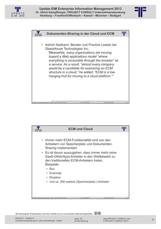 Update EIM Enterprise Information Management 2013
                         Dr. Ulrich Kampffmeyer, PROJECT CONSULT Unternehmensberatung
                             Hamburg – Frankfurt/Offenbach – Kassel – München - Stuttgart




                                                 Dokumenten-Sharing in der Cloud und ECM
                                                          © PROJECT CONSULT Unternehmensberatung Dr. Ulrich Kampffmeyer GmbH 2011   / Autorenrecht: <Vorname Nachname> Jan-13 / Quelle: PROJECT CONSULT 2




                                     • Ashish Nadkarni, Berater und Practice Leader bei
                                       GlassHouse Technologies Inc.:
                                        “Meanwhile, many organizations are moving
                                         toward a Web applications model “where
                                         everything is accessible through the browser” as
                                         a service. As a result, “almost every company
                                         would be a candidate for examining an ECM
                                         structure in a cloud,” he added. “ECM is a low-
                                         hanging fruit for moving to a cloud platform.””




                                                           Quelle: http://searchcontentmanagement.techtarget.com/news/2240033243/Content‐management‐cloud‐overview‐Putting‐an‐ECM‐system‐in‐the‐cloud
                   Aktuelles zum Informationsmanagement: Themen, Trends, Standards und Recht                                              Dr. Ulrich Kampffmeyer                                            Update-Tage EIM 2013   185




                                                                                                         ECM und Cloud
                                                          © PROJECT CONSULT Unternehmensberatung Dr. Ulrich Kampffmeyer GmbH 2011   / Autorenrecht: <Vorname Nachname> Jan-13 / Quelle: PROJECT CONSULT 2




                                     • Immer mehr ECM-Funktionalität wird von den
                                       Anbietern von Speicherplatz und Dokumenten-
                                       Sharing implementiert
                                     • Es ist davon auszugehen, dass immer mehr reine
                                       SaaS-(Web/App)-Anbieter in den Wettbewerb zu
                                       den traditionellen ECM-Anbietern treten.
                                       Beispiele:
                                                •      Box
                                                •      Evernote
                                                •      Dropbox
                                                •      und ca. 200 weitere (Speicherplatz-) Anbieter




                   Aktuelles zum Informationsmanagement: Themen, Trends, Standards und Recht                                              Dr. Ulrich Kampffmeyer                                            Update-Tage EIM 2013   186




Die Nutzung der Präsentation und ihrer Inhalte ist nur zum privaten Gebrauch gestattet 

PROJECT CONSULT                                                                                                           Isestr. 63                                                                        www.PROJECT-CONSULT.com      93
Unternehmensberatung Dr. Ulrich Kampffmeyer GmbH                                                                          20149 Hamburg                                                                     © PROJECT CONSULT 2013
 