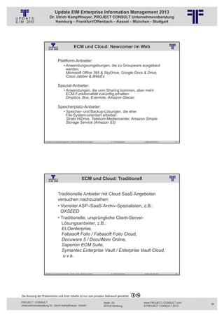 Update EIM Enterprise Information Management 2013
                         Dr. Ulrich Kampffmeyer, PROJECT CONSULT Unternehmensberatung
                             Hamburg – Frankfurt/Offenbach – Kassel – München - Stuttgart




                                                              ECM und Cloud: Newcomer im Web
                                                          © PROJECT CONSULT Unternehmensberatung Dr. Ulrich Kampffmeyer GmbH 2011   / Autorenrecht: <Vorname Nachname> Jan-13 / Quelle: PROJECT CONSULT 2




                                     Plattform-Anbieter:
                                               • Anwendungsumgebungen, die zu Groupware ausgebaut
                                                 werden:
                                                 Microsoft Office 365 & SkyDrive, Google Docs & Drive,
                                                 Cisco Jabber & WebEx

                                     Spezial-Anbieter:
                                               • Anwendungen, die vom Sharing kommen, aber mehr
                                                 ECM-Funktionalität zukünftig erhalten:
                                                 Dropbox, Box, Evernote, Amazon Glacier

                                     Speicherplatz-Anbieter:
                                               • Speicher- und Backup-Lösungen, die eher
                                                 File-System-orientiert arbeiten:
                                                 Strato HiDrive, Telekom Mediencenter, Amazon Simple
                                                 Storage Service (Amazon S3)



                   Aktuelles zum Informationsmanagement: Themen, Trends, Standards und Recht                                              Dr. Ulrich Kampffmeyer                                            Update-Tage EIM 2013   187




                                                                              ECM und Cloud: Traditionell
                                                          © PROJECT CONSULT Unternehmensberatung Dr. Ulrich Kampffmeyer GmbH 2011   / Autorenrecht: <Vorname Nachname> Jan-13 / Quelle: PROJECT CONSULT 2




                                     Traditionelle Anbieter mit Cloud SaaS Angeboten
                                     versuchen nachzuziehen:
                                     • Vorreiter ASP-/SaaS-Archiv-Spezialisten, z.B.:
                                       OXSEED
                                     • Traditionelle, ursprüngliche Client-Server-
                                       Lösungsanbieter, z.B.:
                                       ELOenterprise,
                                       Fabasoft Folio / Fabasoft Folio Cloud,
                                       Docuware 5 / DocuWare Online,
                                       Saperion ECM Suite,
                                       Symantec Enterprise Vault / Enterprise Vault Cloud,
                                        u.v.a.


                   Aktuelles zum Informationsmanagement: Themen, Trends, Standards und Recht                                              Dr. Ulrich Kampffmeyer                                            Update-Tage EIM 2013   188




Die Nutzung der Präsentation und ihrer Inhalte ist nur zum privaten Gebrauch gestattet 

PROJECT CONSULT                                                                                                           Isestr. 63                                                                        www.PROJECT-CONSULT.com      94
Unternehmensberatung Dr. Ulrich Kampffmeyer GmbH                                                                          20149 Hamburg                                                                     © PROJECT CONSULT 2013
 