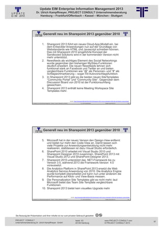 Update EIM Enterprise Information Management 2013
                         Dr. Ulrich Kampffmeyer, PROJECT CONSULT Unternehmensberatung
                             Hamburg – Frankfurt/Offenbach – Kassel – München - Stuttgart




                                        Generell neu im Sharepoint 2013 gegenüber 2010
                                                          © PROJECT CONSULT Unternehmensberatung Dr. Ulrich Kampffmeyer GmbH 2011   / Autorenrecht: <Vorname Nachname> Jan-13 / Quelle: PROJECT CONSULT 2




                                     1. Sharepoint 2013 führt ein neues Cloud-App-Modell ein, bei
                                        dem Entwickler Anwendungen nun auf der Grundlage von
                                        Webstandards wie HTML und Javascript schreiben können.
                                        Das mit Sharepoint 2010 eingeführte Konzept der
                                        Sandboxed Solutions wird in der kommenden Version nicht
                                        mehr unterstützt.
                                     2. Newsfeeds als wichtiges Element des Social Networkings
                                        wurde gegenüber den bisherigen MySites-Funktionen
                                        deutlich erweitert. Die neuen Newsfeeds lehnen sich
                                        funktional stark an Facebook und Twitter an und bieten
                                        vergleichbare Funktionen wie “@” als Personen- und “#” als
                                        Schlagwortmarkierung – sogar mit Autovorschlagsfunktion.
                                     3. In Sharepoint 2013 gibt es die beiden neuen SiteTemplates
                                        “Community Portal” und “Community Site”. Gegenüber dem
                                        Discussion Board von 2010 ist der Funktionsumfang
                                        gewachsen.
                                     4. Sharepoint 2013 enthält keine Meeting Workspace Site
                                        Templates mehr.


                                                                                                           Quelle: http://sharepoint360.de/2012/10/15/sharepoint‐2013‐versus‐sharepoint‐2010‐die‐wichtigsten‐unterschiede/
                   Aktuelles zum Informationsmanagement: Themen, Trends, Standards und Recht                                              Dr. Ulrich Kampffmeyer                                            Update-Tage EIM 2013   193




                                        Generell neu im Sharepoint 2013 gegenüber 2010
                                                          © PROJECT CONSULT Unternehmensberatung Dr. Ulrich Kampffmeyer GmbH 2011   / Autorenrecht: <Vorname Nachname> Jan-13 / Quelle: PROJECT CONSULT 2




                                     5. Microsoft hat in der neuen Version den Design-View entfernt
                                         und bietet nur mehr den Code-View an. Damit lassen sich
                                         viele Projekte zur Anwendungsentwicklung nicht mehr
                                         realisieren, stattdessen ist dazu Visual Studio erforderlich.
                                     6. SharePoint 2010 arbeitet mit Visual Studio 2010 und
                                         Sharepoint Designer 2010 zusammen, SharePoint 2013 mit
                                         Visual Studio 2012 und SharePoint Designer 2013.
                                     7. Sharepoint 2010 unterstützt das .NET-Framework bis zu
                                         Version 3.5, während 2013 die Framework-Version 4.0
                                         voraussetzt.
                                     8. Die Analytics Platform in SharePoint 2013 ersetzt die Web
                                         Analytics Service Anwendung von 2010. Die Analytics Engine
                                         wurde komplett überarbeitet und kann nun unter anderem die
                                         Performance auf Klick- und View-Basis messen.
                                     9. Die Personalization Site Templates gibt es nicht mehr, laut
                                         Microsoft bietet das Team Site Template vergleichbare
                                         Funktionen.
                                     10. Sharepoint 2013 bietet kein visuelles Upgrade mehr


                                                                                                             Quelle: http://sharepoint360.de/2012/10/15/sharepoint‐2013‐versus‐sharepoint‐2010‐die‐wichtigsten‐unterschiede/
                   Aktuelles zum Informationsmanagement: Themen, Trends, Standards und Recht                                              Dr. Ulrich Kampffmeyer                                            Update-Tage EIM 2013   194




Die Nutzung der Präsentation und ihrer Inhalte ist nur zum privaten Gebrauch gestattet 

PROJECT CONSULT                                                                                                           Isestr. 63                                                                        www.PROJECT-CONSULT.com      97
Unternehmensberatung Dr. Ulrich Kampffmeyer GmbH                                                                          20149 Hamburg                                                                     © PROJECT CONSULT 2013
 