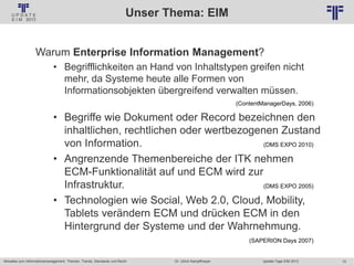 10
© PROJECT CONSULT Unternehmensberatung Dr. Ulrich Kampffmeyer GmbH 2011 / Autorenrecht: <Vorname Nachname> Jan-18 / Quelle: PROJECT CONSULT 2
Aktuelles zum Informationsmanagement: Themen, Trends, Standards und Recht Update-Tage EIM 2013Dr. Ulrich Kampffmeyer
Unser Thema: EIM
Warum Enterprise Information Management?
• Begrifflichkeiten an Hand von Inhaltstypen greifen nicht
mehr, da Systeme heute alle Formen von
Informationsobjekten übergreifend verwalten müssen.
(ContentManagerDays, 2006)
• Begriffe wie Dokument oder Record bezeichnen den
inhaltlichen, rechtlichen oder wertbezogenen Zustand
von Information. (DMS EXPO 2010)
• Angrenzende Themenbereiche der ITK nehmen
ECM-Funktionalität auf und ECM wird zur
Infrastruktur. (DMS EXPO 2005)
• Technologien wie Social, Web 2.0, Cloud, Mobility,
Tablets verändern ECM und drücken ECM in den
Hintergrund der Systeme und der Wahrnehmung.
(SAPERION Days 2007)
 