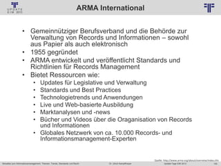 100
© PROJECT CONSULT Unternehmensberatung Dr. Ulrich Kampffmeyer GmbH 2011 / Autorenrecht: <Vorname Nachname> Jan-18 / Quelle: PROJECT CONSULT 2
Aktuelles zum Informationsmanagement: Themen, Trends, Standards und Recht Update-Tage EIM 2013Dr. Ulrich Kampffmeyer
ARMA International
• Gemeinnütziger Berufsverband und die Behörde zur
Verwaltung von Records und Informationen – sowohl
aus Papier als auch elektronisch
• 1955 gegründet
• ARMA entwickelt und veröffentlicht Standards und
Richtlinien für Records Management
• Bietet Ressourcen wie:
• Updates für Legislative und Verwaltung
• Standards und Best Practices
• Technologietrends und Anwendungen
• Live und Web-basierte Ausbildung
• Marktanalysen und -news
• Bücher und Videos über die Oraganisation von Records
und Informationen
• Globales Netzwerk von ca. 10.000 Records- und
Informationsmanagement-Experten
Quelle: http://www.arma.org/about/overview/index.cfm
 