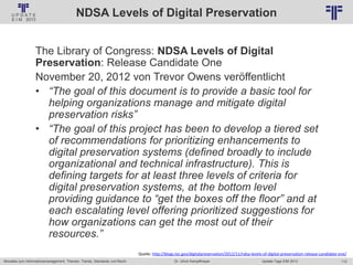 112
© PROJECT CONSULT Unternehmensberatung Dr. Ulrich Kampffmeyer GmbH 2011 / Autorenrecht: <Vorname Nachname> Jan-18 / Quelle: PROJECT CONSULT 2
Aktuelles zum Informationsmanagement: Themen, Trends, Standards und Recht Update-Tage EIM 2013Dr. Ulrich Kampffmeyer
NDSA Levels of Digital Preservation
The Library of Congress: NDSA Levels of Digital
Preservation: Release Candidate One
November 20, 2012 von Trevor Owens veröffentlicht
• “The goal of this document is to provide a basic tool for
helping organizations manage and mitigate digital
preservation risks”
• “The goal of this project has been to develop a tiered set
of recommendations for prioritizing enhancements to
digital preservation systems (defined broadly to include
organizational and technical infrastructure). This is
defining targets for at least three levels of criteria for
digital preservation systems, at the bottom level
providing guidance to “get the boxes off the floor” and at
each escalating level offering prioritized suggestions for
how organizations can get the most out of their
resources.”
Quelle: http://blogs.loc.gov/digitalpreservation/2012/11/ndsa-levels-of-digital-preservation-release-candidate-one/
 