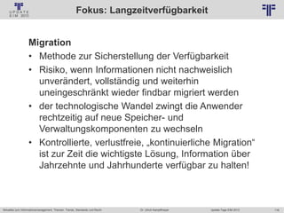 116
© PROJECT CONSULT Unternehmensberatung Dr. Ulrich Kampffmeyer GmbH 2011 / Autorenrecht: <Vorname Nachname> Jan-18 / Quelle: PROJECT CONSULT 2
Aktuelles zum Informationsmanagement: Themen, Trends, Standards und Recht Update-Tage EIM 2013Dr. Ulrich Kampffmeyer
Fokus: Langzeitverfügbarkeit
Migration
• Methode zur Sicherstellung der Verfügbarkeit
• Risiko, wenn Informationen nicht nachweislich
unverändert, vollständig und weiterhin
uneingeschränkt wieder findbar migriert werden
• der technologische Wandel zwingt die Anwender
rechtzeitig auf neue Speicher- und
Verwaltungskomponenten zu wechseln
• Kontrollierte, verlustfreie, „kontinuierliche Migration“
ist zur Zeit die wichtigste Lösung, Information über
Jahrzehnte und Jahrhunderte verfügbar zu halten!
 
