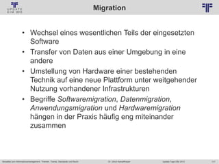 117
© PROJECT CONSULT Unternehmensberatung Dr. Ulrich Kampffmeyer GmbH 2011 / Autorenrecht: <Vorname Nachname> Jan-18 / Quelle: PROJECT CONSULT 2
Aktuelles zum Informationsmanagement: Themen, Trends, Standards und Recht Update-Tage EIM 2013Dr. Ulrich Kampffmeyer
Migration
• Wechsel eines wesentlichen Teils der eingesetzten
Software
• Transfer von Daten aus einer Umgebung in eine
andere
• Umstellung von Hardware einer bestehenden
Technik auf eine neue Plattform unter weitgehender
Nutzung vorhandener Infrastrukturen
• Begriffe Softwaremigration, Datenmigration,
Anwendungsmigration und Hardwaremigration
hängen in der Praxis häufig eng miteinander
zusammen
 