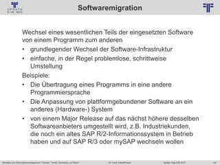 118
© PROJECT CONSULT Unternehmensberatung Dr. Ulrich Kampffmeyer GmbH 2011 / Autorenrecht: <Vorname Nachname> Jan-18 / Quelle: PROJECT CONSULT 2
Aktuelles zum Informationsmanagement: Themen, Trends, Standards und Recht Update-Tage EIM 2013Dr. Ulrich Kampffmeyer
Softwaremigration
Wechsel eines wesentlichen Teils der eingesetzten Software
von einem Programm zum anderen
• grundlegender Wechsel der Software-Infrastruktur
• einfache, in der Regel problemlose, schrittweise
Umstellung
Beispiele:
• Die Übertragung eines Programms in eine andere
Programmiersprache
• Die Anpassung von plattformgebundener Software an ein
anderes (Hardware-) System
• von einem Major Release auf das nächst höhere desselben
Softwareanbieters umgestellt wird, z.B. Industriekunden,
die noch ein altes SAP R/2-Informationssystem in Betrieb
haben und auf SAP R/3 oder mySAP wechseln wollen
 