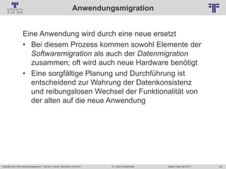 120
© PROJECT CONSULT Unternehmensberatung Dr. Ulrich Kampffmeyer GmbH 2011 / Autorenrecht: <Vorname Nachname> Jan-18 / Quelle: PROJECT CONSULT 2
Aktuelles zum Informationsmanagement: Themen, Trends, Standards und Recht Update-Tage EIM 2013Dr. Ulrich Kampffmeyer
Anwendungsmigration
Eine Anwendung wird durch eine neue ersetzt
• Bei diesem Prozess kommen sowohl Elemente der
Softwaremigration als auch der Datenmigration
zusammen; oft wird auch neue Hardware benötigt
• Eine sorgfältige Planung und Durchführung ist
entscheidend zur Wahrung der Datenkonsistenz
und reibungslosen Wechsel der Funktionalität von
der alten auf die neue Anwendung
 
