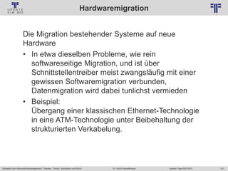 121
© PROJECT CONSULT Unternehmensberatung Dr. Ulrich Kampffmeyer GmbH 2011 / Autorenrecht: <Vorname Nachname> Jan-18 / Quelle: PROJECT CONSULT 2
Aktuelles zum Informationsmanagement: Themen, Trends, Standards und Recht Update-Tage EIM 2013Dr. Ulrich Kampffmeyer
Hardwaremigration
Die Migration bestehender Systeme auf neue
Hardware
• In etwa dieselben Probleme, wie rein
softwareseitige Migration, und ist über
Schnittstellentreiber meist zwangsläufig mit einer
gewissen Softwaremigration verbunden,
Datenmigration wird dabei tunlichst vermieden
• Beispiel:
Übergang einer klassischen Ethernet-Technologie
in eine ATM-Technologie unter Beibehaltung der
strukturierten Verkabelung.
 
