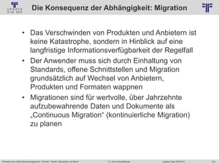 122
© PROJECT CONSULT Unternehmensberatung Dr. Ulrich Kampffmeyer GmbH 2011 / Autorenrecht: <Vorname Nachname> Jan-18 / Quelle: PROJECT CONSULT 2
Aktuelles zum Informationsmanagement: Themen, Trends, Standards und Recht Update-Tage EIM 2013Dr. Ulrich Kampffmeyer
Die Konsequenz der Abhängigkeit: Migration
• Das Verschwinden von Produkten und Anbietern ist
keine Katastrophe, sondern in Hinblick auf eine
langfristige Informationsverfügbarkeit der Regelfall
• Der Anwender muss sich durch Einhaltung von
Standards, offene Schnittstellen und Migration
grundsätzlich auf Wechsel von Anbietern,
Produkten und Formaten wappnen
• Migrationen sind für wertvolle, über Jahrzehnte
aufzubewahrende Daten und Dokumente als
„Continuous Migration“ (kontinuierliche Migration)
zu planen
© PROJECT CONSULT 2002
 