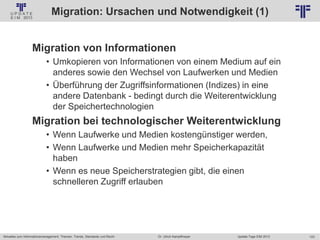 123
© PROJECT CONSULT Unternehmensberatung Dr. Ulrich Kampffmeyer GmbH 2011 / Autorenrecht: <Vorname Nachname> Jan-18 / Quelle: PROJECT CONSULT 2
Aktuelles zum Informationsmanagement: Themen, Trends, Standards und Recht Update-Tage EIM 2013Dr. Ulrich Kampffmeyer
Migration: Ursachen und Notwendigkeit (1)
Migration von Informationen
• Umkopieren von Informationen von einem Medium auf ein
anderes sowie den Wechsel von Laufwerken und Medien
• Überführung der Zugriffsinformationen (Indizes) in eine
andere Datenbank - bedingt durch die Weiterentwicklung
der Speichertechnologien
Migration bei technologischer Weiterentwicklung
• Wenn Laufwerke und Medien kostengünstiger werden,
• Wenn Laufwerke und Medien mehr Speicherkapazität
haben
• Wenn es neue Speicherstrategien gibt, die einen
schnelleren Zugriff erlauben
© PROJECT CONSULT 2002
 