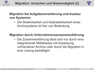 124
© PROJECT CONSULT Unternehmensberatung Dr. Ulrich Kampffmeyer GmbH 2011 / Autorenrecht: <Vorname Nachname> Jan-18 / Quelle: PROJECT CONSULT 2
Aktuelles zum Informationsmanagement: Themen, Trends, Standards und Recht Update-Tage EIM 2013Dr. Ulrich Kampffmeyer
Migration: Ursachen und Notwendigkeit (2)
Migration bei Aufgabenerweiterung und Ausbau
von Systemen
• Die Skalierbarkeit und Kaskadierbarkeit eines
Archivsystems ist hier von Bedeutung
Migration durch Unternehmenszusammenführung
• Die Zusammenführung lässt sich nur durch eine
integrierende Middleware mit Anpassung
vorhandener Archive oder durch die Migration in
eine Lösung bewältigen
© PROJECT CONSULT 2002
 