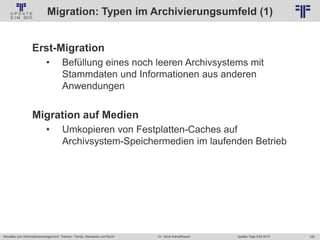 125
© PROJECT CONSULT Unternehmensberatung Dr. Ulrich Kampffmeyer GmbH 2011 / Autorenrecht: <Vorname Nachname> Jan-18 / Quelle: PROJECT CONSULT 2
Aktuelles zum Informationsmanagement: Themen, Trends, Standards und Recht Update-Tage EIM 2013Dr. Ulrich Kampffmeyer
Migration: Typen im Archivierungsumfeld (1)
Erst-Migration
• Befüllung eines noch leeren Archivsystems mit
Stammdaten und Informationen aus anderen
Anwendungen
Migration auf Medien
• Umkopieren von Festplatten-Caches auf
Archivsystem-Speichermedien im laufenden Betrieb
© PROJECT CONSULT 2002
 
