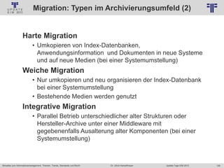 126
© PROJECT CONSULT Unternehmensberatung Dr. Ulrich Kampffmeyer GmbH 2011 / Autorenrecht: <Vorname Nachname> Jan-18 / Quelle: PROJECT CONSULT 2
Aktuelles zum Informationsmanagement: Themen, Trends, Standards und Recht Update-Tage EIM 2013Dr. Ulrich Kampffmeyer
Migration: Typen im Archivierungsumfeld (2)
• Kampffmeyer
Harte Migration
• Umkopieren von Index-Datenbanken,
Anwendungsinformation und Dokumenten in neue Systeme
und auf neue Medien (bei einer Systemumstellung)
Weiche Migration
• Nur umkopieren und neu organisieren der Index-Datenbank
bei einer Systemumstellung
• Bestehende Medien werden genutzt
Integrative Migration
• Parallel Betrieb unterschiedlicher alter Strukturen oder
Hersteller-Archive unter einer Middleware mit
gegebenenfalls Ausalterung alter Komponenten (bei einer
Systemumstellung)
© PROJECT CONSULT 2002
 