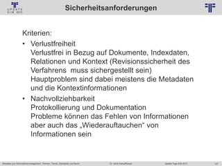 127
© PROJECT CONSULT Unternehmensberatung Dr. Ulrich Kampffmeyer GmbH 2011 / Autorenrecht: <Vorname Nachname> Jan-18 / Quelle: PROJECT CONSULT 2
Aktuelles zum Informationsmanagement: Themen, Trends, Standards und Recht Update-Tage EIM 2013Dr. Ulrich Kampffmeyer
Sicherheitsanforderungen
Kriterien:
• Verlustfreiheit
Verlustfrei in Bezug auf Dokumente, Indexdaten,
Relationen und Kontext (Revisionssicherheit des
Verfahrens muss sichergestellt sein)
Hauptproblem sind dabei meistens die Metadaten
und die Kontextinformationen
• Nachvollziehbarkeit
Protokollierung und Dokumentation
Probleme können das Fehlen von Informationen
aber auch das „Wiederauftauchen“ von
Informationen sein
 
