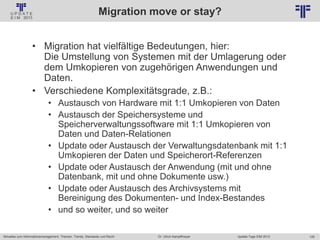 129
© PROJECT CONSULT Unternehmensberatung Dr. Ulrich Kampffmeyer GmbH 2011 / Autorenrecht: <Vorname Nachname> Jan-18 / Quelle: PROJECT CONSULT 2
Aktuelles zum Informationsmanagement: Themen, Trends, Standards und Recht Update-Tage EIM 2013Dr. Ulrich Kampffmeyer
Migration move or stay?
• Migration hat vielfältige Bedeutungen, hier:
Die Umstellung von Systemen mit der Umlagerung oder
dem Umkopieren von zugehörigen Anwendungen und
Daten.
• Verschiedene Komplexitätsgrade, z.B.:
• Austausch von Hardware mit 1:1 Umkopieren von Daten
• Austausch der Speichersysteme und
Speicherverwaltungssoftware mit 1:1 Umkopieren von
Daten und Daten-Relationen
• Update oder Austausch der Verwaltungsdatenbank mit 1:1
Umkopieren der Daten und Speicherort-Referenzen
• Update oder Austausch der Anwendung (mit und ohne
Datenbank, mit und ohne Dokumente usw.)
• Update oder Austausch des Archivsystems mit
Bereinigung des Dokumenten- und Index-Bestandes
• und so weiter, und so weiter
 