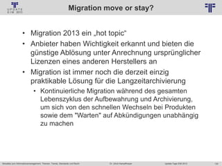 130
© PROJECT CONSULT Unternehmensberatung Dr. Ulrich Kampffmeyer GmbH 2011 / Autorenrecht: <Vorname Nachname> Jan-18 / Quelle: PROJECT CONSULT 2
Aktuelles zum Informationsmanagement: Themen, Trends, Standards und Recht Update-Tage EIM 2013Dr. Ulrich Kampffmeyer
Migration move or stay?
• Migration 2013 ein „hot topic“
• Anbieter haben Wichtigkeit erkannt und bieten die
günstige Ablösung unter Anrechnung ursprünglicher
Lizenzen eines anderen Herstellers an
• Migration ist immer noch die derzeit einzig
praktikable Lösung für die Langzeitarchivierung
• Kontinuierliche Migration während des gesamten
Lebenszyklus der Aufbewahrung und Archivierung,
um sich von den schnellen Wechseln bei Produkten
sowie dem "Warten" auf Abkündigungen unabhängig
zu machen
 