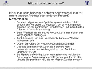 131
© PROJECT CONSULT Unternehmensberatung Dr. Ulrich Kampffmeyer GmbH 2011 / Autorenrecht: <Vorname Nachname> Jan-18 / Quelle: PROJECT CONSULT 2
Aktuelles zum Informationsmanagement: Themen, Trends, Standards und Recht Update-Tage EIM 2013Dr. Ulrich Kampffmeyer
Migration move or stay?
Bleibt man beim bisherigen Anbieter oder wechselt man zu
einem anderen Anbieter oder anderem Produkt?
Move/Wechsel
• Bei einer Migration von Speichersystemen ist es relativ
einfach den Hersteller zu wechseln, bei einer kompletten
Anwendung mit zahlreichen Schnittstellen und individuellen
Clienten ist es sehr schwierig
• Beim Wechsel auf ein neues Produkt kann man Fehler der
Vergangenheit ausbügeln
• Auch finanziell und aus Betriebssicht kann ein Wechsel
interessant sein
• Option der Cloud bei Produktwechselüberlegungen
• Updates zeitintensiver, wenn die Software nicht
entsprechenden den Wartungsplänen des Anbieters
upgedatet wurde
• Bei Update aufwändig, wenn man zahlreiche individuelle
Änderungen, Anpassungen und Ergänzungen für die alte
Lösung programmiert hat, die mit migriert werden müssen
 