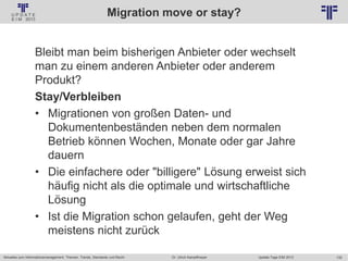 132
© PROJECT CONSULT Unternehmensberatung Dr. Ulrich Kampffmeyer GmbH 2011 / Autorenrecht: <Vorname Nachname> Jan-18 / Quelle: PROJECT CONSULT 2
Aktuelles zum Informationsmanagement: Themen, Trends, Standards und Recht Update-Tage EIM 2013Dr. Ulrich Kampffmeyer
Migration move or stay?
Bleibt man beim bisherigen Anbieter oder wechselt
man zu einem anderen Anbieter oder anderem
Produkt?
Stay/Verbleiben
• Migrationen von großen Daten- und
Dokumentenbeständen neben dem normalen
Betrieb können Wochen, Monate oder gar Jahre
dauern
• Die einfachere oder "billigere" Lösung erweist sich
häufig nicht als die optimale und wirtschaftliche
Lösung
• Ist die Migration schon gelaufen, geht der Weg
meistens nicht zurück
 