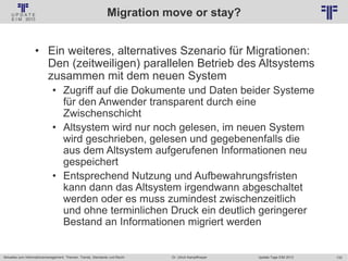 133
© PROJECT CONSULT Unternehmensberatung Dr. Ulrich Kampffmeyer GmbH 2011 / Autorenrecht: <Vorname Nachname> Jan-18 / Quelle: PROJECT CONSULT 2
Aktuelles zum Informationsmanagement: Themen, Trends, Standards und Recht Update-Tage EIM 2013Dr. Ulrich Kampffmeyer
Migration move or stay?
• Ein weiteres, alternatives Szenario für Migrationen:
Den (zeitweiligen) parallelen Betrieb des Altsystems
zusammen mit dem neuen System
• Zugriff auf die Dokumente und Daten beider Systeme
für den Anwender transparent durch eine
Zwischenschicht
• Altsystem wird nur noch gelesen, im neuen System
wird geschrieben, gelesen und gegebenenfalls die
aus dem Altsystem aufgerufenen Informationen neu
gespeichert
• Entsprechend Nutzung und Aufbewahrungsfristen
kann dann das Altsystem irgendwann abgeschaltet
werden oder es muss zumindest zwischenzeitlich
und ohne terminlichen Druck ein deutlich geringerer
Bestand an Informationen migriert werden
 