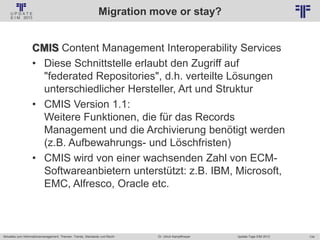 134
© PROJECT CONSULT Unternehmensberatung Dr. Ulrich Kampffmeyer GmbH 2011 / Autorenrecht: <Vorname Nachname> Jan-18 / Quelle: PROJECT CONSULT 2
Aktuelles zum Informationsmanagement: Themen, Trends, Standards und Recht Update-Tage EIM 2013Dr. Ulrich Kampffmeyer
Migration move or stay?
CMIS Content Management Interoperability Services
• Diese Schnittstelle erlaubt den Zugriff auf
"federated Repositories", d.h. verteilte Lösungen
unterschiedlicher Hersteller, Art und Struktur
• CMIS Version 1.1:
Weitere Funktionen, die für das Records
Management und die Archivierung benötigt werden
(z.B. Aufbewahrungs- und Löschfristen)
• CMIS wird von einer wachsenden Zahl von ECM-
Softwareanbietern unterstützt: z.B. IBM, Microsoft,
EMC, Alfresco, Oracle etc.
 