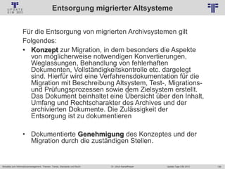 136
© PROJECT CONSULT Unternehmensberatung Dr. Ulrich Kampffmeyer GmbH 2011 / Autorenrecht: <Vorname Nachname> Jan-18 / Quelle: PROJECT CONSULT 2
Aktuelles zum Informationsmanagement: Themen, Trends, Standards und Recht Update-Tage EIM 2013Dr. Ulrich Kampffmeyer
Entsorgung migrierter Altsysteme
Für die Entsorgung von migrierten Archivsystemen gilt
Folgendes:
• Konzept zur Migration, in dem besonders die Aspekte
von möglicherweise notwendigen Konvertierungen,
Weglassungen, Behandlung von fehlerhaften
Dokumenten, Vollständigkeitskontrolle etc. dargelegt
sind. Hierfür wird eine Verfahrensdokumentation für die
Migration mit Beschreibung Altsystem, Test-, Migrations-
und Prüfungsprozessen sowie dem Zielsystem erstellt.
Das Dokument beinhaltet eine Übersicht über den Inhalt,
Umfang und Rechtscharakter des Archives und der
archivierten Dokumente. Die Zulässigkeit der
Entsorgung ist zu dokumentieren
• Dokumentierte Genehmigung des Konzeptes und der
Migration durch die zuständigen Stellen.
 
