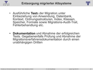137
© PROJECT CONSULT Unternehmensberatung Dr. Ulrich Kampffmeyer GmbH 2011 / Autorenrecht: <Vorname Nachname> Jan-18 / Quelle: PROJECT CONSULT 2
Aktuelles zum Informationsmanagement: Themen, Trends, Standards und Recht Update-Tage EIM 2013Dr. Ulrich Kampffmeyer
Entsorgung migrierter Altsysteme
• Ausführliche Tests der Migration unter
Einbeziehung von Anwendung, Datenbank,
Kontext, Ordnungsstrukturen, Index, Klassen,
Speicher, Formate sowie Migrations-Audit-Trail,
Fehlerbehandlung etc.
• Dokumentation und Abnahme der erfolgreichen
Tests. Gegebenenfalls Prüfung und Abnahme der
Migrationsverfahrensdokumentation durch einen
unabhängigen Dritten
 